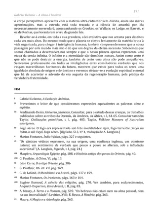191
Gabriel Dellane – A Alma é Imortal
o corpo perispirítico apresenta com a matéria ultra-radiante? Sem dúvida, ainda são meras
aproximações, mas a estrada está toda traçada e a ciência de amanhã por ela
necessariamente enveredará, acompanhando os Crookes, os Wallace, os Lodge, os Barrett, e
os de Rochas, que levantaram o véu da grande Ísis.
Revelar-se-á então, em toda a sua grandeza, a lei evolutiva que nos arrasta para destinos
cada vez mais altos. Do mesmo modo que o planeta se elevou lentamente da matéria bruta à
vida organizada, para chegar à inteligência humana, também compreenderemos que a nossa
passagem por este mundo mais não é do que um degrau da eterna ascensão. Saberemos que
somos chamados a desenvolver-nos sempre e que o nosso planeta apenas representa uma
etapa da senda infinita. O infinito e a eternidade são domínios nossos. Assim como certo é
que não se pode destruir a energia, também de certo uma alma não pode aniquilar-se.
Semeemos profusamente em todas as inteligências estas consoladoras verdades que nos
rasgam maravilhosos horizontes do futuro, mostrem que existe para todos os seres uma
igualdade absoluta de origem e de destino e veremos efetuar-se a evolução espiritual e moral
que há de acarretar o advento da era augusta da regeneração humana, pela prática da
verdadeira fraternidade.
FIM
i Gabriel Delanne, A Evolução Anímica.
ii Prevenimos o leitor de que consideramos expressões equivalentes as palavras alma e
espírito.
iii Ferdinando Denis, Universo pitoresco. Consultar, para o estudo dessas crenças, os trabalhos
publicados sobre as tribos da Oceania, da América, da África, t. I, 64-65. Consultar também
Taylor, Civilizações primitivas, t. I, pág. 485; Taplin, Folklore Manners of Australian
aborigenes.
iv Fogo aéreo. O fogo era representado sob três modalidades: Agni, fogo terrestre. Surya ou
Indra, o sol; Vayú, fogo aéreo. (Rigveda, 513, nº 4, tradução de A. Langlois.)
v Marius Fontanes, Índia Védica, págs. 327 e seguintes.
vi “Os cânticos védicos exprimem, na sua origem, uma confiança ingênua, um otimismo
natural, um sentimento de verdade que pouco a pouco se alteram, sob a influência
sacerdotal.” (A. Langlois, Rigveda, t. I, pág. 24.)
vii Maspéro, Arqueologia Egípcia, pág, 108, e História antiga dos povos do Oriente, pág. 40.
viii G. Pauthier, A China, VI, pág. 13.
ix Léon Carre, O antigo Oriente, pág. 386
x G. Pauthier, Ob. cit. VII, pág. 369.
xi G. de Lafond, O Mazdeísmo e o Avestá, págs. 137 e 159.
xii Marius Fontanes, Os Iranianos, págs. 163 e 164.
xiii Eugène Burnouf, A ciência das religiões, pág. 270. Ver também, para esclarecimentos,
Anquetil-Duperron, Zend-Avestá, t. II, pág. 83.
xiv A. Maury, A Terra e o Homem, pág. 595: “Os hebreus não criam nem na alma pessoal, nem
na sua imortalidade”; Levítico, XVII; E. Reuss, A História, pág. 263.
xv Maury, A Magia e a Astrologia, pág. 263.
 