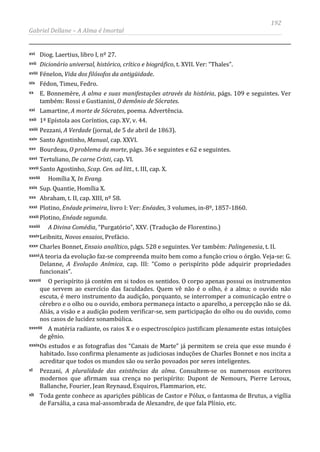 192
Gabriel Dellane – A Alma é Imortal
xvi Diog. Laertius, libro I, nº 27.
xvii Dicionário universal, histórico, crítico e biográfico, t. XVII. Ver: “Thales”.
xviii Fénelon, Vida dos filósofos da antigüidade.
xix Fédon, Timeu, Fedro.
xx E. Bonnemère, A alma e suas manifestações através da história, págs. 109 e seguintes. Ver
também: Rossi e Gustianini, O demônio de Sócrates.
xxi Lamartine, A morte de Sócrates, poema. Advertência.
xxii 1ª Epístola aos Coríntios, cap. XV, v. 44.
xxiii Pezzani, A Verdade (jornal, de 5 de abril de 1863).
xxiv Santo Agostinho, Manual, cap. XXVI.
xxv Bourdeau, O problema da morte, págs. 36 e seguintes e 62 e seguintes.
xxvi Tertuliano, De carne Cristi, cap. VI.
xxvii Santo Agostinho, Scap. Cen. ad litt., t. III, cap. X.
xxviii Homília X, In Evang.
xxix Sup. Quantie, Homília X.
xxx Abraham, t. II, cap. XIII, nº 58.
xxxi Plotino, Enéade primeira, livro I: Ver: Enéades, 3 volumes, in-8º, 1857-1860.
xxxii Plotino, Enéade segunda.
xxxiii A Divina Comédia, “Purgatório”, XXV. (Tradução de Florentino.)
xxxivLeibnitz, Novos ensaios, Prefácio.
xxxv Charles Bonnet, Ensaio analítico, págs. 528 e seguintes. Ver também: Palingenesia, t. II.
xxxviA teoria da evolução faz-se compreenda muito bem como a função criou o órgão. Veja-se: G.
Delanne, A Evolução Anímica, cap. III: “Como o perispírito pôde adquirir propriedades
funcionais”.
xxxvii O perispírito já contém em si todos os sentidos. O corpo apenas possui os instrumentos
que servem ao exercício das faculdades. Quem vê não é o olho, é a alma; o ouvido não
escuta, é mero instrumento da audição, porquanto, se interromper a comunicação entre o
cérebro e o olho ou o ouvido, embora permaneça intacto o aparelho, a percepção não se dá.
Aliás, a visão e a audição podem verificar-se, sem participação do olho ou do ouvido, como
nos casos de lucidez sonambúlica.
xxxviii A matéria radiante, os raios X e o espectroscópico justificam plenamente estas intuições
de gênio.
xxxixOs estudos e as fotografias dos “Canais de Marte” já permitem se creia que esse mundo é
habitado. Isso confirma plenamente as judiciosas induções de Charles Bonnet e nos incita a
acreditar que todos os mundos são ou serão povoados por seres inteligentes.
xl Pezzani, A pluralidade das existências da alma. Consultem-se os numerosos escritores
modernos que afirmam sua crença no perispírito: Dupont de Nemours, Pierre Leroux,
Ballanche, Fourier, Jean Reynaud, Esquiros, Flammarion, etc.
xli Toda gente conhece as aparições públicas de Castor e Pólux, o fantasma de Brutus, a vigília
de Farsália, a casa mal-assombrada de Alexandre, de que fala Plínio, etc.
 