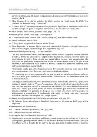 194
Gabriel Dellane – A Alma é Imortal
perante a Ciência, cap. III; Vejam-se igualmente: As aparições materializadas dos vivos e dos
mortos, t. I e II.
lxv Allan Kardec, Revue Spirite, outubro de 1864, outubro de 1865, junho de 1867. Veja
também, em A Gênese, o cap. “Dos fluidos”.
lxvi O termo “fluido” não designa uma matéria particular. Significa um movimento ondulatório
do éter, análogo aos que dão origem à eletricidade, à luz, ao calor, aos raios X, etc.
lxvii Allan Kardec, Revue Spirite, junho de 1867, págs. 173-174.
lxviii Revue Spirite, ano de 1861, págs. 148 e seguintes.
lxix O Salvador dos Povos (diretor o Sr. Lefraire, advogado), nº 6, fevereiro de 1864.
lxx Annali dello Spiritismo in Italia.
lxxi O desgraçado sempre crê facilmente no que deseja.
lxxii Bossi Pagnoni e Dr. Moroni, Alguns ensaios de mediunidade hipnótica, tradução francesa da
Sra. Francisca Vigné. Vejam-se: Págs. 10 e seguintes e pág. 102.
lxxiii Mediunidade hipnótica, pág. 113. É este o relato:
“No mês de novembro último, um estrangeiro ilustre assistiu a algumas sessões do nosso
círculo e, depois de uma série de experiências mediúnicas, desejou observar outras de
clarividência terrestre. Esse desejo me desagradava, porque tais experiências não
entravam no quadro dos nossos estudos. Havia em mim o temor natural de que, a esse
respeito, o nosso médium fosse inferior a muitos, se bem eu o considere superior a mil
outros, em matéria de mediunidade.
“Entretanto, vendo que o Dr. Moroni aquiescia de boamente, calei-me e me pus de lado,
sem tomar parte na experiência, de cujos bons resultados duvidava.
“O estrangeiro apresentou uma caixinha na qual metera um papel com algumas palavras
escritas e pediu que a sonâmbula tentasse lê-las. Perdemos uma hora nessa tentativa, sem
o mínimo resultado.
“Em seguida, tentou ele uma prova de transmissão de pensamento. Escreveu, à parte, num
pedaço de papel, a palavra “Trapani” e, depois de o haver mostrado ao hipnotizador, pediu
que este, por sugestão mental, a transmitisse ao médium. Essa experiência durou quase
uma hora. Vendo que, desse modo, se perdia um tempo que muito mais utilmente se
poderia empregar em proveito do hóspede que dentro em pouco partiria, propus se
abandonasse a experiência. A sonâmbula, entretanto, persistia, mas não conseguiu
adivinhar a palavra e foi obrigada, pela fadiga, a parar.”
lxxiv Revue Scientifique et Morale du Spiritisme, primeiro ano, nº 6, pág. 365.
lxxv Al. Delanne, Revue Scientifique et Morale du Spirítisme, nº 11, maio de 1897, págs. 678 e
seguintes.
lxxvi Esse nome é um pseudônimo.
lxxvii Pierrart, Revista Espiritualista, 1862, pág. 180.
lxxviii O Espiritismo perante a Ciência.
lxxix Society for Psychical Research, fundada em 1882.
lxxx Depois que o presente estudo foi publicado, grande progresso se realizou na Franca, em
conseqüência, principalmente, da criação do Instituto Metapsíquico Internacional (fundação
Jean Meyer), sob a direção do Dr. Geley e de uma comissão de sábios entre os quais se
 