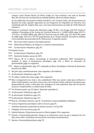 195
Gabriel Dellane – A Alma é Imortal
contam o prof. Charles Richet, Sir Oliver Lodge, etc. Esse instituto, com sede na Avenida
Niel, 89, em Paris, foi reconhecido de utilidade pública. (Nota da sétima edição.)
Ao ser publicada esta primeira edição brasileira, o Dr. Gustave Geley, que desencarnou em
desastre de avião, quando regressava de um Congresso de Psiquismo em Varsóvia, fora
substituído pelo Dr. Eugène Osty, que a seu turno desencarnou em julho de 1938. (Nota do
tradutor.)
lxxxi Vejam-se o primeiro volume dos Phantasms, págs. 39-48; e vol. II págs. 644-653. Vejam-se
também: Proceedings of the Society for Psychical Research, t. I (1882-1883), págs. 83-97 e
175-215; t. II (1883-1884), pág. 208-215. Parte XI, maio de 1887, pág. 237; Parte XII, junho
de 1888, págs. 169-215 e 56-116 (experiências do sr. Charles Richet). Consulte-se também
o livro bastante documentado do Dr. Ochorowicz: A sugestão mental.
lxxxii Dá-se esse nome à pessoa cujo duplo aparece.
lxxxiii Alfred Russel Wallace, Os milagres e o moderno Espiritualismo.
lxxxiv As Alucinações Telepáticas, pág. 50.
lxxxvO grifo é nosso.
lxxxvi As Alucinações Telepáticas, pág. 237.
lxxxvii Psychische Studien, março de 1897.
lxxxviii Veja-se: W. H. F. Myers, Proceedings, A consciência subliminal, 1897. Consultem-se
também: P. Janet, O automatismo psicológico, pág. 314; e Binet, As alterações da
personalidade, págs. 6 e seguintes.
lxxxix Report on Spiritualism, pág. 157, traduzido na Revue Scientifique et Morale du Spiritisme,
fevereiro de 1898.
xc Há, pois, aqui, simultaneamente, auto-sugestão e clarividência.
xci As Alucinações Telepáticas, pág. 278.
xcii Dr. Gibier, Análise das Coisas, págs. 142 e seguintes.
xciii Não é comparável esta visão à dos sonâmbulos? Não nos assiste razão para atribuí-la à
alma? Confrontando a narrativa acima com a de Cromwel Varley, notamos claramente que,
desprendida do corpo, a alma goza das vantagens da vida espiritual. Aqui não há teorias;
há, pura e simplesmente, a comprovação de fatos.
xciv Ver Primeira parte, cap. IV, tópico “Aparição espontânea”;
xcv As Alucinações Telepáticas, pág. 310.
xcvi As Alucinações Telepáticas, pág. 315.
xcvii As Alucinações Telepáticas, pág. 317.
xcviiiVeja-se: A Evolução Anímica, cap. IV, “A memória e as personalidades múltiplas”.
xcix Leuret, Fragmentos psicológicos sobre a loucura, pág. 95.
c Gratiolet, Anatomia comparada do sistema nervoso, t. II, Pg. 548.
ci Cahagnet, A luz dos mortos, pág. 28.
cii Gabriel Delanne, O Espiritismo perante a Ciência, página 154 e seguintes.
ciii Dassier, A humanidade póstuma. Vejam-se os numerosos casos em que o espectro do vivo
fala, come, bebe e manifesta sua força física, em muitas circunstanciais.
civ Dassier, A humanidade póstuma, pág. 59.
 