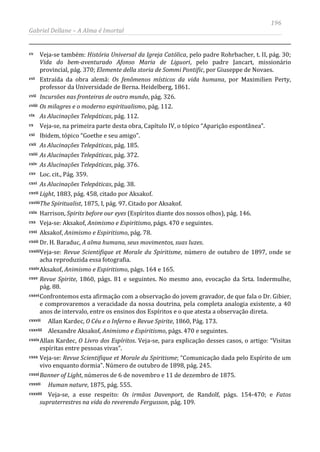 196
Gabriel Dellane – A Alma é Imortal
cv Veja-se também: História Universal da Igreja Católica, pelo padre Rohrbacher, t. II, pág. 30;
Vida do bem-aventurado Afonso Maria de Liguori, pelo padre Jancart, missionário
provincial, pág. 370; Elemente della storia de Sommi Pontific, por Giuseppe de Novaes.
cvi Extraída da obra alemã: Os fenômenos místicos da vida humana, por Maximilien Perty,
professor da Universidade de Berna. Heidelberg, 1861.
cvii Incursões nas fronteiras de outro mundo, pág. 326.
cviii Os milagres e o moderno espiritualismo, pág. 112.
cix As Alucinações Telepáticas, pág. 112.
cx Veja-se, na primeira parte desta obra, Capítulo IV, o tópico “Aparição espontânea”.
cxi Ibidem, tópico “Goethe e seu amigo”.
cxii As Alucinações Telepáticas, pág. 185.
cxiii As Alucinações Telepáticas, pág. 372.
cxiv As Alucinações Telepáticas, pág. 376.
cxv Loc. cit., Pág. 359.
cxvi As Alucinações Telepáticas, pág. 38.
cxvii Light, 1883, pág. 458, citado por Aksakof.
cxviiiThe Spiritualist, 1875, I, pág. 97. Citado por Aksakof.
cxix Harrison, Spirits before our eyes (Espíritos diante dos nossos olhos), pág. 146.
cxx Veja-se: Aksakof, Animismo e Espiritismo, págs. 470 e seguintes.
cxxi Aksakof, Animismo e Espiritismo, pág. 78.
cxxii Dr. H. Baraduc, A alma humana, seus movimentos, suas luzes.
cxxiiiVeja-se: Revue Scientifique et Morale du Spiritisme, número de outubro de 1897, onde se
acha reproduzida essa fotografia.
cxxivAksakof, Animismo e Espiritismo, págs. 164 e 165.
cxxv Revue Spirite, 1860, págs. 81 e seguintes. No mesmo ano, evocação da Srta. Indermulhe,
pág. 88.
cxxviConfrontemos esta afirmação com a observação do jovem gravador, de que fala o Dr. Gibier,
e comprovaremos a veracidade da nossa doutrina, pela completa analogia existente, a 40
anos de intervalo, entre os ensinos dos Espíritos e o que atesta a observação direta.
cxxvii Allan Kardec, O Céu e o Inferno e Revue Spirite, 1860, Pág. 173.
cxxviii Alexandre Aksakof, Animismo e Espiritismo, págs. 470 e seguintes.
cxxixAllan Kardec, O Livro dos Espíritos. Veja-se, para explicação desses casos, o artigo: “Visitas
espíritas entre pessoas vivas”.
cxxx Veja-se: Revue Scientifique et Morale du Spiritisme; “Comunicação dada pelo Espírito de um
vivo enquanto dormia”. Número de outubro de 1898, pág. 245.
cxxxiBanner of Light, números de 6 de novembro e 11 de dezembro de 1875.
cxxxii Human nature, 1875, pág. 555.
cxxxiii Veja-se, a esse respeito: Os irmãos Davenport, de Randolf, págs. 154-470; e Fatos
supraterrestres na vida do reverendo Fergusson, pág. 109.
 
