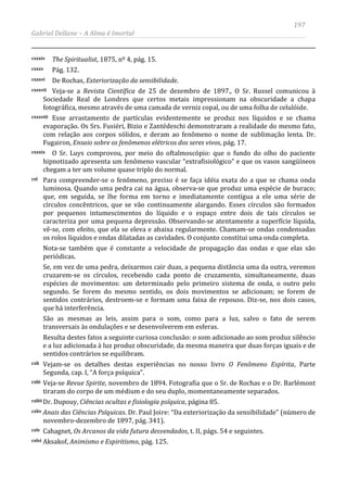 197
Gabriel Dellane – A Alma é Imortal
cxxxiv The Spiritualist, 1875, nº 4, pág. 15.
cxxxv Pág. 132.
cxxxvi De Rochas, Exteriorização da sensibilidade.
cxxxvii Veja-se a Revista Científica de 25 de dezembro de 1897., O Sr. Russel comunicou à
Sociedade Real de Londres que certos metais impressionam na obscuridade a chapa
fotográfica, mesmo através de uma camada de verniz copal, ou de uma folha de celulóide.
cxxxviii Esse arrastamento de partículas evidentemente se produz nos líquidos e se chama
evaporação. Os Srs. Fusiéri, Bizio e Zantédeschi demonstraram a realidade do mesmo fato,
com relação aos corpos sólidos, e deram ao fenômeno o nome de sublimação lenta. Dr.
Fugairon, Ensaio sobre os fenômenos elétricos dos seres vivos, pág. 17.
cxxxix O Sr. Luys comprovou, por meio do oftalmoscópio: que o fundo do olho do paciente
hipnotizado apresenta um fenômeno vascular “extrafisiológico” e que os vasos sangüíneos
chegam a ter um volume quase triplo do normal.
cxl Para compreender-se o fenômeno, preciso é se faça idéia exata do a que se chama onda
luminosa. Quando uma pedra cai na água, observa-se que produz uma espécie de buraco;
que, em seguida, se lhe forma em torno e imediatamente contígua a ele uma série de
círculos concêntricos, que se vão continuamente alargando. Esses círculos são formados
por pequenos intumescimentos do líquido e o espaço entre dois de tais círculos se
caracteriza por uma pequena depressão. Observando-se atentamente a superfície líquida,
vê-se, com efeito, que ela se eleva e abaixa regularmente. Chamam-se ondas condensadas
os rolos líquidos e ondas dilatadas as cavidades. O conjunto constitui uma onda completa.
Nota-se também que é constante a velocidade de propagação das ondas e que elas são
periódicas.
Se, em vez de uma pedra, deixarmos cair duas, a pequena distância uma da outra, veremos
cruzarem-se os círculos, recebendo cada ponto de cruzamento, simultaneamente, duas
espécies de movimentos: um determinado pelo primeiro sistema de onda, o outro pelo
segundo. Se forem do mesmo sentido, os dois movimentos se adicionam; se forem de
sentidos contrários, destroem-se e formam uma faixa de repouso. Diz-se, nos dois casos,
que há interferência.
São as mesmas as leis, assim para o som, como para a luz, salvo o fato de serem
transversais às ondulações e se desenvolverem em esferas.
Resulta destes fatos a seguinte curiosa conclusão: o som adicionado ao som produz silêncio
e a luz adicionada à luz produz obscuridade, da mesma maneira que duas forças iguais e de
sentidos contrários se equilibram.
cxli Vejam-se os detalhes destas experiências no nosso livro O Fenômeno Espírita, Parte
Segunda, cap. I, “A força psíquica”.
cxlii Veja-se Revue Spirite, novembro de 1894. Fotografia que o Sr. de Rochas e o Dr. Barlémont
tiraram do corpo de um médium e do seu duplo, momentaneamente separados.
cxliii Dr. Dupouy, Ciências ocultas e fisiologia psíquica, página 85.
cxliv Anais das Ciências Psíquicas. Dr. Paul Joire: “Da exteriorização da sensibilidade” (número de
novembro-dezembro de 1897, pág. 341).
cxlv Cahagnet, Os Arcanos da vida futura desvendados, t. II, págs. 54 e seguintes.
cxlvi Aksakof, Animismo e Espiritismo, pág. 125.
 
