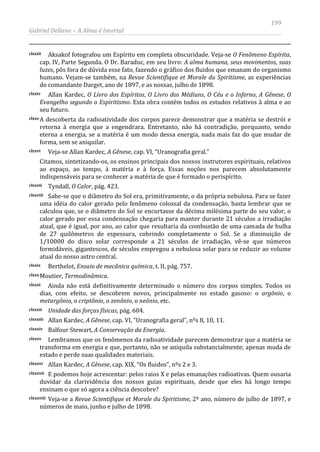 199
Gabriel Dellane – A Alma é Imortal
clxxiii Aksakof fotografou um Espírito em completa obscuridade. Veja-se O Fenômeno Espírita,
cap. IV, Parte Segunda. O Dr. Baraduc, em seu livro: A alma humana, seus movimentos, suas
luzes, pôs fora de dúvida esse fato, fazendo o gráfico dos fluidos que emanam do organismo
humano. Vejam-se também, na Revue Scientifique et Morale du Spiritisme, as experiências
do comandante Darget, ano de 1897, e as nossas, julho de 1898.
clxxiv Allan Kardec, O Livro dos Espíritos, O Livro dos Médiuns, O Céu e o Inferno, A Gênese, O
Evangelho segundo o Espiritismo. Esta obra contém todos os estudos relativos à alma e ao
seu futuro.
clxxvA descoberta da radioatividade dos corpos parece demonstrar que a matéria se destrói e
retorna à energia que a engendrara. Entretanto, não há contradição, porquanto, sendo
eterna a energia, se a matéria é um modo dessa energia, nada mais faz do que mudar de
forma, sem se aniquilar.
clxxvi Veja-se Allan Kardec, A Gênese, cap. VI, “Uranografia geral.”
Citamos, sintetizando-os, os ensinos principais dos nossos instrutores espirituais, relativos
ao espaço, ao tempo, à matéria e à força. Essas noções nos parecem absolutamente
indispensáveis para se conhecer a matéria de que é formado o perispírito.
clxxvii Tyndall, O Calor, pág. 423.
clxxviii Sabe-se que o diâmetro do Sol era, primitivamente, o da própria nebulosa. Para se fazer
uma idéia do calor gerado pelo fenômeno colossal da condensação, basta lembrar que se
calculou que, se o diâmetro do Sol se encurtasse da décima milésima parte do seu valor, o
calor gerado por essa condensação chegaria para manter durante 21 séculos a irradiação
atual, que é igual, por ano, ao calor que resultaria da combustão de uma camada de hulha
de 27 quilômetros de espessura, cobrindo completamente o Sol. Se a diminuição de
1/10000 do disco solar corresponde a 21 séculos de irradiação, vê-se que números
formidáveis, gigantescos, de séculos empregou a nebulosa solar para se reduzir ao volume
atual do nosso astro central.
clxxix Berthelot, Ensaio de mecânica química, t. II, pág. 757.
clxxxMoutier, Termodinâmica.
clxxxi Ainda não está definitivamente determinado o número dos corpos simples. Todos os
dias, com efeito, se descobrem novos, principalmente no estado gasoso: o argônio, o
metargônio, o criptônio, o zenônio, o neônio, etc.
clxxxii Unidade das forças físicas, pág. 604.
clxxxiii Allan Kardec, A Gênese, cap. VI, “Uranografia geral”, nºs 8, 10, 11.
clxxxiv Balfour Stewart, A Conservação da Energia.
clxxxv Lembramos que os fenômenos da radioatividade parecem demonstrar que a matéria se
transforma em energia e que, portanto, não se aniquila substancialmente; apenas muda de
estado e perde suas qualidades materiais.
clxxxvi Allan Kardec, A Gênese, cap. XIX, “Os fluidos”, nºs 2 e 3.
clxxxvii E podemos hoje acrescentar: pelos raios X e pelas emanações radioativas. Quem ousaria
duvidar da clarividência dos nossos guias espirituais, desde que eles há longo tempo
ensinam o que só agora a ciência descobre?
clxxxviii Veja-se a Revue Scientifique et Morale du Spiritisme, 2º ano, número de julho de 1897, e
números de maio, junho e julho de 1898.
 