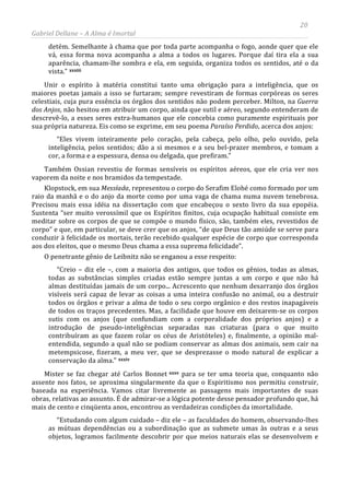20
Gabriel Dellane – A Alma é Imortal
detém. Semelhante à chama que por toda parte acompanha o fogo, aonde quer que ele
vá, essa forma nova acompanha a alma a todos os lugares. Porque daí tira ela a sua
aparência, chamam-lhe sombra e ela, em seguida, organiza todos os sentidos, até o da
vista.” xxxiii
xxxiv
Unir o espírito à matéria constitui tanto uma obrigação para a inteligência, que os
maiores poetas jamais a isso se furtaram; sempre revestiram de formas corpóreas os seres
celestiais, cuja pura essência os órgãos dos sentidos não podem perceber. Milton, na Guerra
dos Anjos, não hesitou em atribuir um corpo, ainda que sutil e aéreo, segundo entenderam de
descrevê-lo, a esses seres extra-humanos que ele concebia como puramente espirituais por
sua própria natureza. Eis como se exprime, em seu poema Paraíso Perdido, acerca dos anjos:
“Eles vivem inteiramente pelo coração, pela cabeça, pelo olho, pelo ouvido, pela
inteligência, pelos sentidos; dão a si mesmos e a seu bel-prazer membros, e tomam a
cor, a forma e a espessura, densa ou delgada, que prefiram.”
Também Ossian revestiu de formas sensíveis os espíritos aéreos, que ele cria ver nos
vaporem da noite e nos bramidos da tempestade.
Klopstock, em sua Messíada, representou o corpo do Serafim Elohé como formado por um
raio da manhã e o do anjo da morte como por uma vaga de chama numa nuvem tenebrosa.
Precisou mais essa idéia na dissertação com que encabeçou o sexto livro da sua epopéia.
Sustenta “ser muito verossímil que os Espíritos finitos, cuja ocupação habitual consiste em
meditar sobre os corpos de que se compõe o mundo físico, são, também eles, revestidos de
corpo” e que, em particular, se deve crer que os anjos, “de que Deus tão amiúde se serve para
conduzir à felicidade os mortais, terão recebido qualquer espécie de corpo que corresponda
aos dos eleitos, que o mesmo Deus chama a essa suprema felicidade”.
O penetrante gênio de Leibnitz não se enganou a esse respeito:
“Creio – diz ele –, com a maioria dos antigos, que todos os gênios, todas as almas,
todas as substâncias simples criadas estão sempre juntas a um corpo e que não há
almas destituídas jamais de um corpo... Acrescento que nenhum desarranjo dos órgãos
visíveis será capaz de levar as coisas a uma inteira confusão no animal, ou a destruir
todos os órgãos e privar a alma de todo o seu corpo orgânico e dos restos inapagáveis
de todos os traços precedentes. Mas, a facilidade que houve em deixarem-se os corpos
sutis com os anjos (que confundiam com a corporalidade dos próprios anjos) e a
introdução de pseudo-inteligências separadas nas criaturas (para o que muito
contribuíram as que fazem rolar os céus de Aristóteles) e, finalmente, a opinião mal-
entendida, segundo a qual não se podiam conservar as almas dos animais, sem cair na
metempsicose, fizeram, a meu ver, que se desprezasse o modo natural de explicar a
conservação da alma.”
Mister se faz chegar até Carlos Bonnet xxxv
“Estudando com algum cuidado – diz ele – as faculdades do homem, observando-lhes
as mútuas dependências ou a subordinação que as submete umas às outras e a seus
objetos, logramos facilmente descobrir por que meios naturais elas se desenvolvem e
para se ter uma teoria que, conquanto não
assente nos fatos, se aproxima singularmente da que o Espiritismo nos permitiu construir,
baseada na experiência. Vamos citar livremente as passagens mais importantes de suas
obras, relativas ao assunto. É de admirar-se a lógica potente desse pensador profundo que, há
mais de cento e cinqüenta anos, encontrou as verdadeiras condições da imortalidade.
 