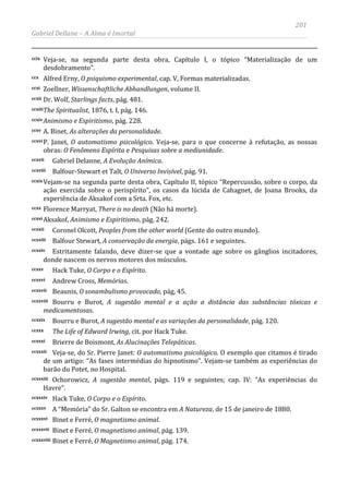201
Gabriel Dellane – A Alma é Imortal
ccix Veja-se, na segunda parte desta obra, Capítulo I, o tópico “Materialização de um
desdobramento”.
ccx Alfred Erny, O psiquismo experimental, cap. V, Formas materializadas.
ccxi Zoellner, Wissenschaftliche Abhandlungen, volume II.
ccxii Dr. Wolf, Starlings facts, pág. 481.
ccxiiiThe Spiritualist, 1876, t. I, pág. 146.
ccxivAnimismo e Espiritismo, pág. 228.
ccxv A. Binet, As alterações da personalidade.
ccxvi P. Janet, O automatismo psicológico. Veja-se, para o que concerne à refutação, as nossas
obras: O Fenômeno Espírita e Pesquisas sobre a mediunidade.
ccxvii Gabriel Delanne, A Evolução Anímica.
ccxviii Balfour-Stewart et Talt, O Universo Invisível, pág. 91.
ccxixVejam-se na segunda parte desta obra, Capítulo II, tópico “Repercussão, sobre o corpo, da
ação exercida sobre o perispírito”, os casos da lúcida de Cahagnet, de Joana Brooks, da
experiência de Aksakof com a Srta. Fox, etc.
ccxx Florence Marryat, There is no death (Não há morte).
ccxxi Aksakof, Animismo e Espiritismo, pág. 242.
ccxxii Coronel Olcott, Peoples from the other world (Gente do outro mundo).
ccxxiii Balfour Stewart, A conservação da energia, págs. 161 e seguintes.
ccxxiv Estritamente falando, deve dizer-se que a vontade age sobre os gânglios incitadores,
donde nascem os nervos motores dos músculos.
ccxxv Hack Tuke, O Corpo e o Espírito.
ccxxvi Andrew Cross, Memórias.
ccxxvii Beaunis, O sonambulismo provocado, pág, 45.
ccxxviii Bourru e Burot, A sugestão mental e a ação a distância das substâncias tóxicas e
medicamentosas.
ccxxix Bourru e Burot, A sugestão mental e as variações da personalidade, pág. 120.
ccxxx The Life of Edward Irwing, cit. por Hack Tuke.
ccxxxi Brierre de Boismont, As Alucinações Telepáticas.
ccxxxii Veja-se, do Sr. Pierre Janet: O automatismo psicológico. O exemplo que citamos é tirado
de um artigo: “As fases intermédias do hipnotismo”. Vejam-se também as experiências do
barão du Potet, no Hospital.
ccxxxiii Ochorowicz, A sugestão mental, págs. 119 e seguintes; cap. IV: “As experiências do
Havre”.
ccxxxiv Hack Tuke, O Corpo e o Espírito.
ccxxxv A “Memória” do Sr. Galton se encontra em A Natureza, de 15 de janeiro de 1880.
ccxxxvi Binet e Ferré, O magnetismo animal.
ccxxxvii Binet e Ferré, O magnetismo animal, pág. 139.
ccxxxviii Binet e Ferré, O Magnetismo animal, pág. 174.
 