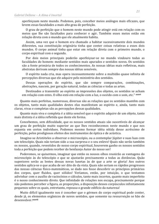 21
Gabriel Dellane – A Alma é Imortal
aperfeiçoam neste mundo. Podemos, pois, conceber meios análogos mais eficazes, que
levem essas faculdades a mais alto grau de perfeição.
O grau de perfeição que o homem neste mundo pode atingir está em relação com os
meios que lhe são facultados para conhecer e agir. Também esses meios estão em
relação direta com o mundo que ele atualmente habita.
Assim, uma vez que o homem era chamado a habitar sucessivamente dois mundos
diferentes, sua constituição originária tinha que conter coisas relativas a esses dois
mundos. O corpo animal tinha que estar em relação direta com o primeiro mundo, o
corpo espiritual com o segundo.
Por dois meios principais poderão aperfeiçoar-se no mundo vindouro todas as
faculdades do homem: mediante sentidos mais apurados e sentidos novos. Os sentidos
são a fonte primária de todos os conhecimentos. As nossas idéias mais refletivas, mais
abstratas derivam sempre das nossas idéias sensíveis.
O espírito nada cria, mas opera incessantemente sobre a multidão quase infinita de
percepções diversas que ele adquire pelo ministério dos sentidos.
Dessas operações do espírito, que são sempre comparações, combinações,
abstrações, nascem, por geração natural, todas as ciências e todas as artes.
Destinados a transmitir ao espírito as impressões dos objetos, os sentidos se acham
em relação com estes. O olho está em relação com a luz, o ouvido com o som, etc.” xxxvi
xxxvii
Quanto mais perfeitas, numerosas, diversas são as relações que os sentidos mantêm com
os objetos, tanto mais qualidades destes elas manifestam ao espírito e, ainda, tanto mais
claras, vivas e completas são as percepções dessas qualidades.
Quanto mais viva e completa é a idéia sensível que o espírito adquire de um objeto, tanto
mais distinta é a idéia refletida que deste ele forma.
Concebemos, sem dificuldade, que os nossos sentidos atuais são suscetíveis de alcançar
um grau de perfeição muito superior ao que lhes reconhecemos neste mundo e que nos
espanta em certos indivíduos. Podemos mesmo formar idéia nítida desse acréscimo de
perfeição, pelos prodigiosos efeitos dos instrumentos de óptica e de acústica.
Imagine-se Aristóteles a observar o microscópio, ou a contemplar Júpiter e suas luas com
um telescópio. Quais não teriam sido a sua surpresa e o seu enlevo! Quais não serão também
os nossos, quando, revestidos do nosso corpo espiritual, houverem ganho os nossos sentidos
toda a perfeição que podem receber do benfazejo Autor do nosso ser!
Poderemos, se quisermos, imaginar que então os nossos olhos reunirão as vantagens do
microscópio às do telescópio e que se ajustarão precisamente a todas as distâncias. Quão
superiores serão as lentes dessas novas lunetas às de que a arte se gloria! Aos outros
sentidos aplica-se o que acaba de ser dito do da vista. Quais não seriam os rápidos progressos
das nossas ciências físico-matemáticas, se dado nos fosse descobrir os princípios primários
dos corpos, quer fluidos, quer sólidos! Veríamos, então, por intuição, o que tentamos
adivinhar com o auxílio de raciocínios e cálculos, tanto mais incertos, quanto mais imperfeito
é o nosso conhecimento direto. Que infinidade de relações nos escapa, precisamente porque
não podemos perceber a figura, as proporções, a disposição desses corpúsculos infinitamente
pequenos sobre os quais, entretanto, repousa o grande edifício da natureza!
Muito difícil igualmente nos é conceber que o gérmen do corpo espiritual pode conter,
desde já, os elementos orgânicos de novos sentidos, que somente na ressurreição se hão de
desenvolver.
 
