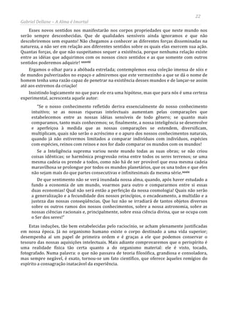 22
Gabriel Dellane – A Alma é Imortal
Esses novos sentidos nos manifestarão nos corpos propriedades que neste mundo nos
serão sempre desconhecidas. Que de qualidades sensíveis ainda ignoramos e que não
descobriremos sem espanto! Não chegamos a conhecer as diferentes forças disseminadas na
natureza, a não ser em relação aos diferentes sentidos sobre os quais elas exercem sua ação.
Quantas forças, de que não suspeitamos sequer a existência, porque nenhuma relação existe
entre as idéias que adquirimos com os nossos cinco sentidos e as que somente com outros
sentidos poderemos adquirir! xxxviii
xxxix
Ergamos o olhar para a abóbada estrelada; contemplemos essa coleção imensa de sóis e
de mundos pulverizados no espaço e admiremos que este vermezinho a que se dá o nome de
homem tenha uma razão capaz de penetrar na existência desses mundos e de lançar-se assim
até aos extremos da criação!
Insistindo logicamente no que para ele era uma hipótese, mas que para nós é uma certeza
experimental, acrescenta aquele autor:
“Se o nosso conhecimento refletido deriva essencialmente do nosso conhecimento
intuitivo; se as nossas riquezas intelectuais aumentam pelas comparações que
estabelecemos entre as nossas idéias sensíveis de todo gênero; se quanto mais
comparamos, tanto mais conhecemos; se, finalmente, a nossa inteligência se desenvolve
e aperfeiçoa à medida que as nossas comparações se estendem, diversificam,
multiplicam, quais não serão o acréscimo e o apuro dos nossos conhecimentos naturais,
quando já não estivermos limitados a comparar indivíduos com indivíduos, espécies
com espécies, reinos com reinos e nos for dado comparar os mundos com os mundos!
Se a Inteligência suprema variou neste mundo todas as suas obras; se não criou
coisas idênticas; se harmônica progressão reina entre todos os seres terrenos; se uma
mesma cadeia os prende a todos, como não há de ser provável que essa mesma cadeia
maravilhosa se prolongue por todos os mundos planetários, que os una todos e que eles
não sejam mais do que partes consecutivas e infinitesimais da mesma série.
De que sentimento não se verá inundada nossa alma, quando, após haver estudado a
fundo a economia de um mundo, voarmos para outro e compararmos entre si essas
duas economias! Qual não será então a perfeição da nossa cosmologia! Quais não serão
a generalização e a fecundidade dos nossos princípios, o encadeamento, a multidão e a
justeza das nossas conseqüências. Que luz não se irradiará de tantos objetos diversos
sobre os outros ramos dos nossos conhecimentos, sobre a nossa astronomia, sobre as
nossas ciências racionais e, principalmente, sobre essa ciência divina, que se ocupa com
o Ser dos seres!”
Estas induções, tão bem estabelecidas pelo raciocínio, se acham plenamente justificadas
em nossa época. Já no organismo humano existe o corpo destinado a uma vida superior;
desempenha aí um papel de primeira ordem e é graças a ele que podemos conservar o
tesouro das nossas aquisições intelectuais. Mais adiante comprovaremos que o perispírito é
uma realidade física tão certa quanto a do organismo material: ele é visto, tocado,
fotografado. Numa palavra: o que não passava de teoria filosófica, grandiosa e consoladora,
mas sempre negável, é exato, tornou-se um fato científico, que oferece àqueles remígios do
espírito a consagração inatacável da experiência.
 