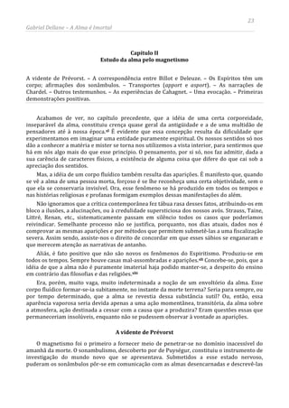 23
Gabriel Dellane – A Alma é Imortal
Capítulo II
Estudo da alma pelo magnetismo
A vidente de Prévorst. – A correspondência entre Billot e Deleuze. – Os Espíritos têm um
corpo; afirmações dos sonâmbulos. – Transportes (apport e asport). – As narrações de
Chardel. – Outros testemunhos. – As experiências de Cahagnet. – Uma evocação. – Primeiras
demonstrações positivas.
Acabamos de ver, no capítulo precedente, que a idéia de uma certa corporeidade,
inseparável da alma, constituiu crença quase geral da antigüidade e a de uma multidão de
pensadores até à nossa época.xl É evidente que essa concepção resulta da dificuldade que
experimentamos em imaginar uma entidade puramente espiritual. Os nossos sentidos só nos
dão a conhecer a matéria e mister se torna nos utilizemos a vista interior, para sentirmos que
há em nós algo mais do que esse princípio. O pensamento, por si só, nos faz admitir, dada a
sua carência de caracteres físicos, a existência de alguma coisa que difere do que cai sob a
apreciação dos sentidos.
Mas, a idéia de um corpo fluídico também resulta das aparições. É manifesto que, quando
se vê a alma de uma pessoa morta, forçoso é se lhe reconheça uma certa objetividade, sem o
que ela se conservaria invisível. Ora, esse fenômeno se há produzido em todos os tempos e
nas histórias religiosas e profanas formigam exemplos dessas manifestações do além.
Não ignoramos que a crítica contemporânea fez tábua rasa desses fatos, atribuindo-os em
bloco a ilusões, a alucinações, ou à credulidade supersticiosa dos nossos avós. Strauss, Taine,
Littré, Renan, etc., sistematicamente passam em silêncio todos os casos que poderíamos
reivindicar. Semelhante processo não se justifica, porquanto, nos dias atuais, dados nos é
comprovar as mesmas aparições e por métodos que permitem submetê-las a uma fiscalização
severa. Assim sendo, assiste-nos o direito de concordar em que esses sábios se enganaram e
que merecem atenção as narrativas de antanho.
Aliás, é fato positivo que não são novos os fenômenos do Espiritismo. Produziu-se em
todos os tempos. Sempre houve casas mal-assombradas e aparições.xli Concebe-se, pois, que a
idéia de que a alma não é puramente imaterial haja podido manter-se, a despeito do ensino
em contrário das filosofias e das religiões.xlii
A vidente de Prévorst
Era, porém, muito vaga, muito indeterminada a noção de um envoltório da alma. Esse
corpo fluídico formar-se-ia subitamente, no instante da morte terrena? Seria para sempre, ou
por tempo determinado, que a alma se revestia dessa substância sutil? Ou, então, essa
aparência vaporosa seria devida apenas a uma ação momentânea, transitória, da alma sobre
a atmosfera, ação destinada a cessar com a causa que a produzira? Eram questões essas que
permaneceriam insolúveis, enquanto não se pudessem observar à vontade as aparições.
O magnetismo foi o primeiro a fornecer meio de penetrar-se no domínio inacessível do
amanhã da morte. O sonambulismo, descoberto por de Puységur, constituiu o instrumento de
investigação do mundo novo que se apresentava. Submetidos a esse estado nervoso,
puderam os sonâmbulos pôr-se em comunicação com as almas desencarnadas e descrevê-las
 