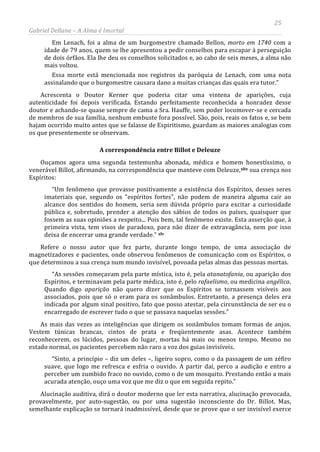 25
Gabriel Dellane – A Alma é Imortal
Em Lenach, foi a alma de um burgomestre chamado Bellon, morto em 1740 com a
idade de 79 anos, quem se lhe apresentou a pedir conselhos para escapar à perseguição
de dois órfãos. Ela lhe deu os conselhos solicitados e, ao cabo de seis meses, a alma não
mais voltou.
Essa morte está mencionada nos registros da paróquia de Lenach, com uma nota
assinalando que o burgomestre causara dano a muitas crianças das quais era tutor.”
Acrescenta o Doutor Kerner que poderia citar uma vintena de aparições, cuja
autenticidade foi depois verificada. Estando perfeitamente reconhecida a honradez desse
doutor e achando-se quase sempre de cama a Sra. Hauffe, sem poder locomover-se e cercada
de membros de sua família, nenhum embuste fora possível. São, pois, reais os fatos e, se bem
hajam ocorrido muito antes que se falasse de Espiritismo, guardam as maiores analogias com
os que presentemente se observam.
A correspondência entre Billot e Deleuze
Ouçamos agora uma segunda testemunha abonada, médica e homem honestíssimo, o
venerável Billot, afirmando, na correspondência que manteve com Deleuze,xliv sua crença nos
Espíritos:
“Um fenômeno que provasse positivamente a existência dos Espíritos, desses seres
imateriais que, segundo os “espíritos fortes”, não podem de maneira alguma cair ao
alcance dos sentidos do homem, seria sem dúvida próprio para excitar a curiosidade
pública e, sobretudo, prender a atenção dos sábios de todos os países, quaisquer que
fossem as suas opiniões a respeito... Pois bem, tal fenômeno existe. Esta asserção que, à
primeira vista, tem visos de paradoxo, para não dizer de extravagância, nem por isso
deixa de encerrar uma grande verdade.” xlv
Alucinação auditiva, dirá o doutor moderno que ler esta narrativa, alucinação provocada,
provavelmente, por auto-sugestão, ou por uma sugestão inconsciente do Dr. Billot. Mas,
semelhante explicação se tornará inadmissível, desde que se prove que o ser invisível exerce
Refere o nosso autor que fez parte, durante longo tempo, de uma associação de
magnetizadores e pacientes, onde observou fenômenos de comunicação com os Espíritos, o
que determinou a sua crença num mundo invisível, povoada pelas almas das pessoas mortas.
“As sessões começavam pela parte mística, isto é, pela atanatofania, ou aparição dos
Espíritos, e terminavam pela parte médica, isto é, pelo rafaelismo, ou medicina angélica.
Quando digo aparição não quero dizer que os Espíritos se tornassem visíveis aos
associados, pois que só o eram para os sonâmbulos. Entretanto, a presença deles era
indicada por algum sinal positivo, fato que posso atestar, pela circunstância de ser eu o
encarregado de escrever tudo o que se passava naquelas sessões.”
As mais das vezes as inteligências que dirigem os sonâmbulos tomam formas de anjos.
Vestem túnicas brancas, cintos de prata e freqüentemente asas. Acontece também
reconhecerem, os lúcidos, pessoas do lugar, mortas há mais ou menos tempo. Mesmo no
estado normal, os pacientes percebem não raro a voz dos guias invisíveis.
“Sinto, a princípio – diz um deles –, ligeiro sopro, como o da passagem de um zéfiro
suave, que logo me refresca e esfria o ouvido. A partir daí, perco a audição e entro a
perceber um zumbido fraco no ouvido, como o de um mosquito. Prestando então a mais
acurada atenção, ouço uma voz que me diz o que em seguida repito.”
 