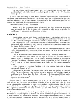 27
Gabriel Dellane – A Alma é Imortal
Não pretendo dar este fato como prova sem réplica da realidade das aparições; mas,
quando nada, ele a torna tanto mais verossímil, quanto se sabe que há outros fatos do
mesmo gênero.”
A fim de levar seu amigo a uma crença completa, decide-se Billot a lhe narrar os
fenômenos de transporte xlix
1ª observação
de que fora testemunha. Aqui, não se pode duvidar que uma
inteligência estranha aos assistentes esteja em comunicação com a sonâmbula, pois que fica
sempre uma prova tangível dessa ação supraterrestre.
Eis como nosso doutor relata o fenômeno:
“Tomo a Deus por testemunha da verdade contida nas observações que seguem... a
causa ressaltará tão-só das demonstrações materiais e cairá sob a percepção dos
sentidos, por virtude da observação e da experiência.
Uma senhora, atacada, havia algum tempo, de cegueira incompleta, solicitava dos
nossos sonâmbulos um auxílio que detivesse os progressos da amaurose que, em breve,
não lhe permitiria distinguir das trevas a claridade. Certo dia (a 17 de outubro de
1820), dia de sessão, disse a sonâmbula consultada: “Uma donzela me apresenta uma
planta... toda coberta de flores... não a conheço absolutamente... não me dizem o nome...
Entretanto, ela é necessária à Sra. J...”
– Onde encontrá-la? – perguntei –, uma vez que nos campos nenhuma planta temos
em floração, achando-nos, como nos achamos, na estação fria.l
Faremos notar que não havia ali possibilidade de fraude, pois que a planta era
desconhecida naquela região e, ao demais, com flores, quando a estação absolutamente não
se prestava a isso. Não esqueçamos tampouco o delicioso perfume que se espalhou de súbito
pelo aposento, quando a planta apareceu. Este pormenor, por si só, bastaria para demonstrar
Será preciso procurá-la
longe daqui?
– Não se preocupe – responde a sonâmbula –, ela nos será trazida, se for preciso.
Como insistíssemos para saber em que lugar a donzela nos quereria indicar a
referida planta, a senhora cega, que se achava presente, defronte da sonâmbula,
exclamou: “Meu Deus! Palpo uma toda florida no meu avental; acabam de depor aí...
Veja, Virgínia (era o nome da sonâmbula)... veja: será a que lhe ela apresentava há
pouco?
– Sim, senhora – respondeu Virgínia –, é essa mesma. Louvemos a Deus,
agradecendo-lhe esse favor.”
Examinei então a planta. Era um arbúsculo, quase como um tomilho de tamanho
médio. As flores, labiadas e em espigas, exalavam delicioso perfume. Pareceu-me o
tomilho de Creta. Donde vinha ela? Do seu país natal ou de alguma estufa? Não o soube.
O que sei muito bem é que possuo dessa planta uma haste que a donzela me concedeu,
depois de muitas instâncias.”
A quem, lendo-lhe o livro, se haja convencido da boa-fé e da lealdade do Dr. Billot, não
será possível pôr em dúvida a sinceridade dessa narrativa. Diremos, pois, com ele: “Não
prova, esta primeira observação, de maneira irrecusável, o espiritualismo? Haverá mister
comentários? Não põe ela por terra qualquer teoria diferente da que expomos (intervenção
dos Espíritos)? Incorremos em erro dizendo que só esta teoria pode explicar tão
extraordinário fenômeno?”
 