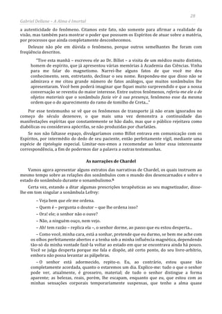28
Gabriel Dellane – A Alma é Imortal
a autenticidade do fenômeno. Citamos este fato, não somente para afirmar a realidade da
visão, mas também para mostrar o poder que possuem os Espíritos de atuar sobre a matéria,
por processos que ainda completamente desconhecemos.
Deleuze não põe em dúvida o fenômeno, porque outros semelhantes lhe foram com
freqüência descritos.
“Tive esta manhã – escreveu ele ao Dr. Billot – a visita de um médico muito distinto,
homem de espírito, que já apresentou várias memórias à Academia das Ciências. Vinha
para me falar do magnetismo. Narrei-lhe alguns fatos de que você me deu
conhecimento, sem, entretanto, declinar o seu nome. Respondeu-me que disso não se
admirava e me citou grande número de fatos análogos, que muitos sonâmbulos lhe
apresentaram. Você bem poderá imaginar que fiquei muito surpreendido e que a nossa
conversação se revestiu do maior interesse. Entre outros fenômenos, referiu-me ele o de
objetos materiais que o sonâmbulo fazia vir à sua presença, fenômeno esse da mesma
ordem que o do aparecimento do ramo de tomilho de Creta...”
Por esse testemunho se vê que os fenômenos de transporte já não eram ignorados no
começo do século dezenove, o que mais uma vez demonstra a continuidade das
manifestações espíritas que constantemente se hão dado, mas que o público rejeitava como
diabólicas ou considerava apócrifas, se não produzidas por charlatães.
Se nos não faltasse espaço, divulgaríamos como Billot entrava em comunicação com os
Espíritos, por intermédio do dedo de seu paciente, então perfeitamente vígil, mediante uma
espécie de tiptologia especial. Limitar-nos-emos a recomendar ao leitor essa interessante
correspondência, a fim de podermos dar a palavra a outras testemunhas.
As narrações de Chardel
Vamos agora apresentar alguns extratos das narrativas de Chardel, os quais instruem ao
mesmo tempo sobre as relações dos sonâmbulos com o mundo dos desencarnados e sobre o
estado do sonâmbulo durante o sonambulismo.li
– O senhor está adormecido, repito-o. Eu, ao contrário, estou quase tão
completamente acordada, quanto o estaremos um dia. Explico-me: tudo o que o senhor
pode ver, atualmente, é grosseiro, material; de tudo o senhor distingue a forma
aparente; as belezas, reais, porém, lhe escapam, enquanto que eu, que estou com as
minhas sensações corporais temporariamente suspensas, que tenho a alma quase
Certa vez, estando a ditar algumas prescrições terapêuticas ao seu magnetizador, disse-
lhe em tom singular a sonâmbula Lefrey:
– Veja bem que ele me ordena.
– Quem é – pergunta o doutor – que lhe ordena isso?
– Ora! ele; o senhor não o ouve?
– Não, a ninguém ouço, nem vejo.
– Ah! tem razão – replica ela –, o senhor dorme, ao passo que eu estou desperta...
– Como você, minha cara, está a sonhar, pretende que eu durmo, se bem me ache com
os olhos perfeitamente abertos e a tenha sob a minha influência magnética, dependendo
tão-só da minha vontade fazê-la voltar ao estado em que se encontrava ainda há pouco.
Você se julga desperta porque me fala e dispõe, até certo ponto, do seu livre-arbítrio,
embora não possa levantar as pálpebras.
 