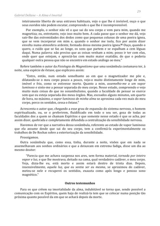 29
Gabriel Dellane – A Alma é Imortal
inteiramente liberto de seus entraves habituais, vejo o que lhe é invisível, ouço o que
seus ouvidos não podem escutar, compreendo o que lhe é incompreensível.
Por exemplo, o senhor não vê o que sai do seu corpo e vem para mim, quando me
magnetiza; eu, entretanto, vejo isso muito bem. A cada passe que o senhor me dá, vejo
sair-lhe das extremidades dos dedos como que pequenas colunas de uma poeira ígnea,
que se vem incorporar em mim e, quando o senhor me isola, fico por assim dizer
envolta numa atmosfera ardente, formada dessa mesma poeira ígnea.lii
Outros testemunhos
Ouço, quando o
quero, o ruído que se faz ao longe, os sons que partem e se espalham a cem léguas
daqui. Numa palavra: não preciso que as coisas venham a mim; posso ir ter com elas,
onde quer que estejam, e apreciá-las com muito maior exatidão, do que o poderia
qualquer outra pessoa que não se encontre em estado análogo ao meu.”
Refere também o autor da Fisiologia do Magnetismo que uma sonâmbula costumava ter, à
noite, uma espécie de êxtase, que explicava assim:
“Entro, então, num estado semelhante ao em que o magnetizador me põe e,
dilatando-se o meu corpo pouco a pouco, vejo-o muito distintamente longe de mim,
imóvel e frio, como se estivesse morto. Quanto a mim, assemelho-me a um vapor
luminoso e sinto-me a pensar separada do meu corpo. Nesse estado, compreendo e vejo
muito mais coisas do que no sonambulismo, quando a faculdade de pensar se exerce
sem que eu esteja separada dos meus órgãos. Mas, escoados alguns minutos, um quarto
de hora, no máximo, o vapor luminoso de minha alma se aproxima cada vez mais do meu
corpo, perco os sentidos, cessa o êxtase.”
Acrescenta o autor que, chegando a esse grau de expansão do sistema nervoso, o homem
espiritualizado, ou, se o preferirem, fluidificado em todo o seu ser, goza de todas as
faculdades dos a quem se chamam Espíritos e que somente nesse estado é que se acha, por
assim dizer, quebrada e completamente difundida a centralização da sensibilidade nervosa.
Havemos de ver que a narrativa dessa sonâmbula, referente ao estado de vapor luminoso
que ela assume desde que sai do seu corpo, tem a confirmá-la experimentalmente os
trabalhos de De Rochas sobre a exteriorização da sensibilidade.
Prossigamos.
Outra sonâmbula que, como essa, tinha, durante a noite, visões que em nada se
assemelhavam aos sonhos ordinários e que a deixavam em extrema fadiga, disse um dia ao
mesmo doutor:
“Parecia que me achava suspensa nos ares, sem forma material, tornada por inteiro
vapor e luz, e que lhe mostrava, deitado na cama, qual verdadeiro cadáver, o meu corpo.
Veja, dizia-lhe eu, está morto e assim estará dentro de trinta dias. Depois,
insensivelmente, aquela luz, que eu sentia ser eu mesma, se aproximou do cadáver,
meteu-se nele e recuperei os sentidos, exausta como após longo e penoso sono
magnético.”
Para os que crêem na imortalidade da alma, indubitável se torna que, sendo possível a
comunicação com os Espíritos, quem haja de realizá-la tem que se colocar numa posição tão
próxima quanto possível da em que se achará depois da morte.
 