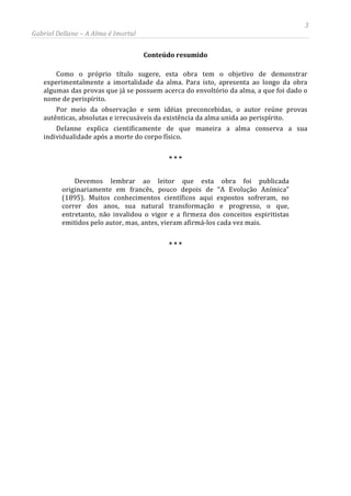 3
Gabriel Dellane – A Alma é Imortal
Conteúdo resumido
Como o próprio título sugere, esta obra tem o objetivo de demonstrar
experimentalmente a imortalidade da alma. Para isto, apresenta ao longo da obra
algumas das provas que já se possuem acerca do envoltório da alma, a que foi dado o
nome de perispírito.
Por meio da observação e sem idéias preconcebidas, o autor reúne provas
autênticas, absolutas e irrecusáveis da existência da alma unida ao perispírito.
Delanne explica cientificamente de que maneira a alma conserva a sua
individualidade após a morte do corpo físico.
* * *
Devemos lembrar ao leitor que esta obra foi publicada
originariamente em francês, pouco depois de “A Evolução Anímica”
(1895). Muitos conhecimentos científicos aqui expostos sofreram, no
correr dos anos, sua natural transformação e progresso, o que,
entretanto, não invalidou o vigor e a firmeza dos conceitos espiritistas
emitidos pelo autor, mas, antes, vieram afirmá-los cada vez mais.
* * *
 