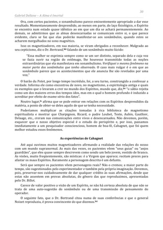 30
Gabriel Dellane – A Alma é Imortal
Ora, com certos pacientes, o sonambulismo parece eminentemente apropriado a dar esse
resultado. Momentaneamente desprendido, ao menos em parte, do laço fisiológico, o Espírito
se encontra num estado quase idêntico ao em que um dia se achará permanentemente. Ao
demais, se admitirmos que as almas desencarnadas se comunicam entre si, o que parece
evidente, claro se faz que elas poderão manifestar-se aos sonâmbulos, quando estes se
acharem mergulhados no sono magnético.
Isso os magnetizadores, em sua maioria, se viram obrigados a reconhecer. Malgrado ao
seu cepticismo, diz o Dr. Bertrand,liii falando de um sonâmbulo muito lúcido:
“Essa mulher se exprimia sempre como se um ser distinto, separado dela e cuja voz
se fazia ouvir na região do estômago, lhe houvesse transmitido todas as noções
extraordinárias que ela manifestava em sonambulismo. Verifiquei o mesmo fenômeno na
maior parte dos sonâmbulos que tenho observado. O caso mais vulgar é o em que ao
sonâmbulo parece que os acontecimentos que ele anuncia lhe são revelados por uma
voz.”
O barão du Potet, por longo tempo incrédulo, foi, a seu turno, constrangido a confessar a
verdade. Informa ele como encontrou de novo, no magnetismo, a espiritologia antiga e quais
os exemplos que o levaram a crer no mundo dos Espíritos, mundo que, diz,liv “o sábio rejeita
como um dos maiores erros dos tempos idos, mas em o qual o homem profundo é induzido a
acreditar por efeito de exame sério dos fatos”.
Noutro lugar,lv
As experiências de Cahagnet
afirma que se pode entrar em relações com os Espíritos desprendidos da
matéria, a ponto de obter-se deles aquilo de que se tenha necessidade.
Poderíamos multiplicar as citações tomadas à rica biblioteca do magnetismo
espiritualista e mostrar que Charpignon, Ricard, o padre Loubet, Teste, Aubin, Gauthier,
Delaage, etc., creram nas comunicações entre vivos e desencarnados. Não devemos, porém,
esquecer que o nosso objetivo especial é o estudo do perispírito e, por isso, passamos
imediatamente a um pesquisador consciencioso, homem de boa-fé, Cahagnet, que foi quem
melhor estudou esses fenômenos.
Até aqui ouvimos muitos magnetizadores afirmando a realidade das relações do nosso
com um mundo supranormal. As mais das vezes, os pacientes vêem “seus guias” ou “anjos
guardiães”, que eles quase sempre descrevem como sendo um belo jovem, vestido de branco.
As visões, muito freqüentemente, são místicas: é a Virgem que aparece; recitam preces para
afastar os maus Espíritos. Raramente a personagem descrita é um defunto.
Será que sempre os pacientes vêem personagens reais? Não o cremos; a maior parte do
tempo, são sugestionados pelo experimentador e também pela própria imaginação. Devemos,
pois, preservar-nos cuidadosamente de dar qualquer crédito às suas afirmações, desde que
estas não assentem em provas absolutas, do gênero das que reproduzimos, apresentadas
pelo Dr. Billot.
Carece de valor positivo a visão de um Espírito, se não há certeza absoluta de que não se
trata de uma auto-sugestão do sonâmbulo ou de uma transmissão de pensamento do
operador.
O seguinte fato, que o Dr. Bertrand citou numa de suas conferências e que o general
Noizet reproduziu, é prova convincente do que dizemos.lvi
 