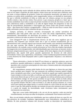 31
Gabriel Dellane – A Alma é Imortal
Um magnetizador muito imbuído de idéias místicas tinha um sonâmbulo que durante o
sono só via anjos e Espíritos de toda espécie, visões essas que serviam para confirmar cada
vez mais a crença religiosa do primeiro. Como ele costumasse mencionar, em apoio do seu
sistema, os sonhos desse sonâmbulo, outro magnetizador tomou a si desiludi-lo, mostrando-
lhe que o referido sonâmbulo só tinha as visões que ele relatava, porque no seu próprio
cérebro existia o tipo de tais visões. Para provar o que avançava, propôs-se a fazer que o
mesmo sonâmbulo visse todos os anjos do paraíso reunidos em torno de uma mesa a comer um
peru. Adormeceu então o sonâmbulo e, ao cabo de algum tempo, lhe perguntou se não via
algo de extraordinário. Respondeu o interrogado que estava vendo uma grande reunião de
anjos. – Que fazem eles? Inquire o magnetizador. – Estão ao redor de uma mesa e comem. Não
pôde, entretanto, precisar qual o alimento de que se serviam.
Cumpre, portanto, se observe extrema circunspeção em aceitar narrativas de
sonâmbulos, pois toda gente sabe que eles às vezes são muito sugestionáveis, mesmo
mentalmente. Desconfiemos de descrições do paraíso e do inferno, quais as têm feito
pacientes e místicos de todos os países e de todas as épocas.
Com Cahagnet
lviii
lvii tudo é completamente diverso. Já não são seres angélicos que se
mostram, mas Espíritos que viveram entre nós e que se tornam reconhecíveis por se
apresentarem com o mesmo aspecto que tiveram neste mundo, com vestuários semelhantes
aos que aqui usavam. São nítidas e precisas as suas recordações e dão provas de
discernimento e de vontade, como se ainda estivessem na Terra. Não são simples reprodução
de imagens dos seres desaparecidos: são individualidades que conversam, se movem, vivem e
afirmam categoricamente que a morte não as atingiu. Já há nisso alguma coisa de verdadeiro
Espiritismo; daí, aquele tolle geral, quando apareceram Os Arcanos da vida futura
desvendados. Tudo o que a ignorância, o fanatismo, a tolice reeditaram posteriormente contra
a nossa doutrina foi então despejado sobre o pobre magnetizador. Ouçamos o seu doloroso
lamento.
“Nosso adversário, o barão du Potet,
Mas, era um lutador soberbo esse trabalhador, que teve a glória de fazer-se o que foi: um
dos pioneiros da verdade. Combateu vigorosamente seus contraditores, reduzindo-os ao
silêncio. Os dois primeiros volumes dos Arcanos contêm as descrições de experiências
nos dissera as seguintes palavras, para nós
proféticas, quando publicamos o primeiro volume desta obra: “O senhor trata destas
questões com a excessiva antecipação de vinte anos; o homem ainda não está preparado
para as compreender.”
Ah! respondemos, porque então banha ele de suas lágrimas as cinzas dos que julga
haver perdido para sempre? Em que momento da existência humana poderá chegar
mais a propósito, para dizer a esse homem: Consola-te, aquele que supões separado de
ti para sempre se acha a teu lado, a te afirmar, por meu intermédio, que está vivo, que se
sente mais ditoso do que na Terra e que te aguarda em esferas próximas para continuar
em intimidade contigo. Se não queres acreditar no que te digo, atenta na linda cabeça
desta criança, que chora porque te vê chorar, porque lhe dizes que ela não tornará a ver
sua querida mamãe. Põe-lhe a mão na fronte e, ao cabo de poucos minutos, tu a verás
sorrir para aquela que julgas morta e a ouvirás contar-te o que é feito de sua mãe, onde
está e o que faz. Não poderás duvidar um instante de que esse mármore que te apavora
é a porta do templo da imortalidade, onde viveremos todos eternamente, para
eternamente nos amarmos.
Digo isto a esse irmão infortunado e ele, em vez de me apertar a mão em sinal de
reconhecimento, me lança um olhar de desprezo, exclamando: Este homem está louco!”
 