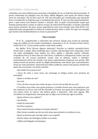 32
Gabriel Dellane – A Alma é Imortal
realizadas com oito extáticos que possuíam a faculdade de ver os Espíritos desencarnados. O
ponto culminante foi atingido com um deles, Adélia Maginot, com quem ele obteve longa
série de evocações. Há na obra mais de 150 atas firmadas por testemunhas que declaram
haver reconhecido os Espíritos que a sonâmbula descreveu. É esse um fato importantíssimo,
para o qual nunca será demais chamar a atenção. Não se pode razoavelmente supor que
homens pertencentes a todas as esferas sociais, de indiscutível honradez, se hajam conluiado
para atestar mentiras. Há, pois, nessas experiências uma nova estrada, uma mina fértil a ser
explorada pelos pesquisadores ávidos de conhecimentos sobre o além. Eis aqui um exemplo
que mostra como habitualmente as coisas se passavam.lix
Uma evocação
“O Sr. B..., magnetizador e subscritor dos Arcanos, deseja uma sessão de aparição.
Logo que Adélia cai em estado sonambúlico, chamamos o Sr. B... Ernesto, Paulo, morto,
irmão do Sr. B... A essa sessão assiste a mãe deste senhor.
Diz Adélia: Ei-lo! Dá-nos alguma indicação? Vejo-lhe os cabelos castanho-claros,
fronte bela e ampla, olhos tendendo para o pardo, sobrancelhas bem arqueadas, nariz
um tanto pontiagudo, boca média; tez clara, pálida e delicada, queixo redondo,
corpulência fraca, se bem deva ter sido forte; a moléstia o enfraqueceu muito; traz um
costume de cor escura (azeitona, creio); tem ar dolente, calmo e sofredor;
provavelmente sofreu do coração e do peito, experimentou fraquezas nas pernas. Não
andava isento de pesares, muito se afligia intimamente, sem deixar que o percebessem;
ficava às vezes pensativo, absorvido por idéias sombrias; amava uma pessoa, donde boa
parte das suas penas; era muito sensível.
– Que idade ele te parece ter?
– Cerca de vinte e cinco anos; seu estomago se fatigou muito com excessos da
mocidade.
– Quem o recebeu no céu?
– Seu avô.
– Teve, de fato, seu pai uma visão em que o viu no céu ao lado de sua avó?
– É verídica essa visão, mas quem primeiro o recebeu foram seus avôs paternos, que
ele conheceu na Terra; esse avô lhe estendia os braços, nos quais ele se precipitou; sua
avó estava entre os outros, não faltava gente a esperá-lo... Não teve agonia. Não
acreditava no magnetismo, mas pede que eu diga a seu irmão que agora acredita.
– Quem velava o seu cadáver?
– Sua família.
– Onde foi enterrado?
– No Père-Lachaise.
– Seus restos ficaram sempre no mesmo túmulo?
– Não; foram reunidos aos de seu avô, desse que primeiro o recebeu no céu.
– Quais as pessoas que iam logo após o seu esquife?
– Dentre todos, ele distinguiu melhor seu irmão.
– Adélia está fatigada; terminamos.
 