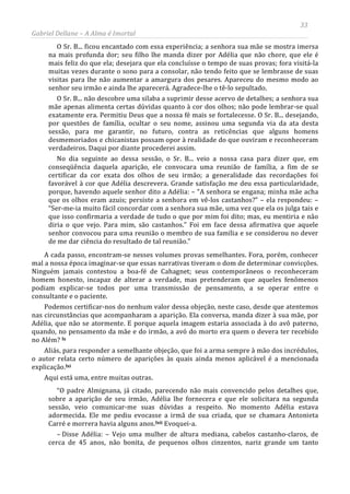 33
Gabriel Dellane – A Alma é Imortal
O Sr. B... ficou encantado com essa experiência; a senhora sua mãe se mostra imersa
na mais profunda dor; seu filho lhe manda dizer por Adélia que não chore, que ele é
mais feliz do que ela; desejara que ela concluísse o tempo de suas provas; fora visitá-la
muitas vezes durante o sono para a consolar, não tendo feito que se lembrasse de suas
visitas para lhe não aumentar a amargura dos pesares. Apareceu do mesmo modo ao
senhor seu irmão e ainda lhe aparecerá. Agradece-lhe o tê-lo sepultado.
O Sr. B... não descobre uma silaba a suprimir desse acervo de detalhes; a senhora sua
mãe apenas alimenta certas dúvidas quanto à cor dos olhos; não pode lembrar-se qual
exatamente era. Permitiu Deus que a nossa fé mais se fortalecesse. O Sr. B... desejando,
por questões de família, ocultar o seu nome, assinou uma segunda via da ata desta
sessão, para me garantir, no futuro, contra as reticências que alguns homens
desmemoriados e chicanistas possam opor à realidade do que ouviram e reconheceram
verdadeiros. Daqui por diante procederei assim.
No dia seguinte ao dessa sessão, o Sr. B... veio a nossa casa para dizer que, em
conseqüência daquela aparição, ele convocara uma reunião de família, a fim de se
certificar da cor exata dos olhos de seu irmão; a generalidade das recordações foi
favorável à cor que Adélia descrevera. Grande satisfação me deu essa particularidade,
porque, havendo aquele senhor dito a Adélia: – “A senhora se engana; minha mãe acha
que os olhos eram azuis; persiste a senhora em vê-los castanhos?” – ela respondeu: –
“Ser-me-ia muito fácil concordar com a senhora sua mãe, uma vez que ela os julga tais e
que isso confirmaria a verdade de tudo o que por mim foi dito; mas, eu mentiria e não
diria o que vejo. Para mim, são castanhos.” Foi em face dessa afirmativa que aquele
senhor convocou para uma reunião o membro de sua família e se considerou no dever
de me dar ciência do resultado de tal reunião.”
A cada passo, encontram-se nesses volumes provas semelhantes. Fora, porém, conhecer
mal a nossa época imaginar-se que essas narrativas tiveram o dom de determinar convicções.
Ninguém jamais contestou a boa-fé de Cahagnet; seus contemporâneos o reconheceram
homem honesto, incapaz de alterar a verdade, mas pretenderam que aqueles fenômenos
podiam explicar-se todos por uma transmissão de pensamento, a se operar entre o
consultante e o paciente.
Podemos certificar-nos do nenhum valor dessa objeção, neste caso, desde que atentemos
nas circunstâncias que acompanharam a aparição. Ela conversa, manda dizer à sua mãe, por
Adélia, que não se atormente. E porque aquela imagem estaria associada à do avô paterno,
quando, no pensamento da mãe e do irmão, a avó do morto era quem o devera ter recebido
no Além? lx
Aliás, para responder a semelhante objeção, que foi a arma sempre à mão dos incrédulos,
o autor relata certo número de aparições às quais ainda menos aplicável é a mencionada
explicação.lxi
Aqui está uma, entre muitas outras.
“O padre Almignana, já citado, parecendo não mais convencido pelos detalhes que,
sobre a aparição de seu irmão, Adélia lhe fornecera e que ele solicitara na segunda
sessão, veio comunicar-me suas dúvidas a respeito. No momento Adélia estava
adormecida. Ele me pediu evocasse a irmã de sua criada, que se chamara Antonieta
Carré e morrera havia alguns anos.lxii
– Disse Adélia: – Vejo uma mulher de altura mediana, cabelos castanho-claros, de
cerca de 45 anos, não bonita, de pequenos olhos cinzentos, nariz grande um tanto
Evoquei-a.
 