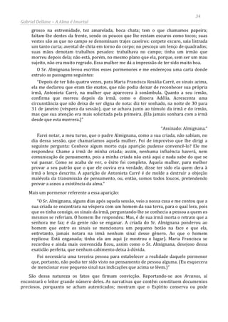 34
Gabriel Dellane – A Alma é Imortal
grosso na extremidade, tez amarelada, boca chata; tem o que chamamos papeira;
faltam-lhe dentes da frente, sendo os poucos que lhe restam escuros como tocos; suas
vestes são as que no campo se denominam trajes caseiros: corpete escuro, saia listrada
um tanto curta; avental de chita em torno do corpo; no pescoço um lenço de quadrados;
suas mãos denotam trabalhos pesados: trabalhava no campo; tinha um irmão que
morreu depois dela; não está, porém, no mesmo plano que ela, porque, sem ser um mau
sujeito, não era muito regrado. Essa mulher me dá a impressão de ter sido muito boa.
O Sr. Almignana levou escritos esses pormenores e me endereçou uma carta donde
extraio as passagens seguintes:
“Depois de ter lido quatro vezes, para Maria Francisca Rosália Carré, os sinais acima,
ela me declarou que eram tão exatos, que não podia deixar de reconhecer sua própria
irmã, Antonieta Carré, na mulher que aparecera à sonâmbula. Quanto a seu irmão,
confirma que morreu depois da irmã, como o dissera Adélia. Acrescenta uma
circunstância que não deixa de ser digna de nota: diz ter sonhado, na noite de 30 para
31 de janeiro (véspera da sessão), que se achava junto ao túmulo da irmã e do irmão,
mas que sua atenção era mais solicitada pela primeira. (Ela jamais sonhara com a irmã
desde que esta morrera.)”
“Assinado: Almignana.”
Farei notar, a meu turno, que o padre Almignana, como a sua criada, não sabiam, no
dia dessa sessão, que chamaríamos aquela mulher. Foi de improviso que lhe dirigi a
seguinte pergunta: Conhece algum morto cuja aparição pudesse convencê-lo? Ele me
respondeu: Chame a irmã de minha criada; assim, nenhuma influência haverá, nem
comunicação de pensamento, pois a minha criada não está aqui e nada sabe do que se
vai passar. Como se acaba de ver, o êxito foi completo. Aquela mulher, para melhor
provar a seu patrão que o que ele ouvira era verdade, disse ter sido ela quem dera à
irmã o lenço descrito. A aparição de Antonieta Carré é de molde a destruir a objeção
malévola da transmissão de pensamento, ou, então, somos todos loucos, pretendendo
provar a asnos a existência da alma.”
Mais um pormenor referente a essa aparição:
“O Sr. Almignana, alguns dias após aquela sessão, veio a nossa casa e me contou que a
sua criada se encontrara na véspera com um homem da sua terra, para o qual lera, pois
que os tinha consigo, os sinais da irmã, perguntando-lhe se conhecia a pessoa a quem os
mesmos se referiam. O homem lhe respondeu: Mas, é de sua irmã morta o retrato que a
senhora me faz; é da gente não se enganar. A criada do Sr. Almignana ponderou ao
homem que entre os sinais se mencionava um pequeno botão na face e que ela,
entretanto, jamais notara na irmã nenhum sinal desse gênero. Ao que o homem
replicou: Está enganada; tinha ela um aqui (e mostrou o lugar). Maria Francisca se
recordou e ainda mais convencida ficou, assim como o Sr. Almignana, desejoso dessa
exatidão perfeita, que nenhum cabimento deixa à dúvida.
Foi necessária uma terceira pessoa para estabelecer a realidade daquele pormenor
que, portanto, não podia ter sido visto no pensamento de pessoa alguma. (Eu esquecera
de mencionar esse pequeno sinal nas indicações que acima se lêem.)”
São dessa natureza os fatos que firmam convicção. Reportando-se aos Arcanos, aí
encontrará o leitor grande número deles. As narrativas que contêm constituem documentos
preciosos, porquanto se acham autenticados; mostram que o Espírito conserva ou pode
 