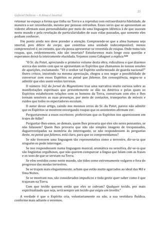 35
Gabriel Dellane – A Alma é Imortal
retomar no espaço a forma que tinha na Terra e a reproduz com extraordinária fidelidade, de
maneira a ser reconhecido, mesmo por pessoas estranhas. Esses seres que se apresentam ao
vidente afirmam suas personalidades por meio de uma linguagem idêntica à de que usavam
neste mundo e pela revelação de particularidades de suas vidas passadas, que somente eles
podiam conhecer.
Um ponto ainda nos deve prender a atenção. Compreende-se que a alma humana seja
imortal, pois difere do corpo; que constitua uma unidade indecomponível; menos
compreensível é, no entanto, que ela possa apresentar-se revestida de roupas. Onde toma tais
roupas, que, evidentemente, não são imortais? Estudaremos mais longe essa questão e
esperamos deixá-la inteiramente elucidada. Vejamos como Cahagnet a explica:lxiii
“O Sr. du Potet, apreciando o primeiro volume desta obra, ridiculizou o que dizemos
acerca das vestes com que se apresentam os Espíritos que chamamos às nossas sessões
de aparições, exclamando: “Vê o senhor tal Espírito uniformizado de guarda nacional?”
Outro crítico, insistindo na mesma apreciação, chegou a nos negar a possibilidade de
conversar com esses Espíritos no patoá que falamos. Em conseqüência, negou-se a
admitir que eles usem vestes terrenas.
O número 162 do Jornal do Magnetismo traz uma narrativa muito curiosa sobre as
manifestações espirituais que presentemente se dão na América e pelas quais os
Espíritos estabelecem relações com os homens da Terra, conversam com eles e lhes
tornam sensíveis as suas presenças, por meio de contactos, transportes de móveis e
ruídos que todos os espectadores escutam.
O autor desse artigo, caindo nos mesmos erros do Sr. du Potet, parece não admitir
que os Espíritos se mostrem envergando roupas que os assistentes afirmam ver.
Perguntaremos a esses escritores: prefeririam que os Espíritos nos aparecessem em
trajes de Adão?
Perguntar-lhes-emos, ao demais, quem lhes provaria que eles são seres pensantes, se
não falassem? Quem lhes provaria que não são simples imagens de trespassados,
daguerreotipadas na memória do interrogante, se não respondessem às perguntas
deste, no patoá que falamos, está claro, para que os compreendamos?
Se não tivessem uma linguagem tão representativa como a terrestre, dir-se-ia que
ninguém os pode interrogar.
Se nos respondessem numa linguagem musical, aromática ou sensitiva, dir-se-ia que
são lingüistas orgulhosos, que não querem conspurcar a língua que falam com as frases
e os sons de que se serviam na Terra.
Se vêm vestidos como neste mundo, são tidos como extremamente vulgares e fora do
progresso das modas terrestres.
Se se trajam mais elegantemente, acham que estão muito agarrados ao ideal das Mil e
Uma Noites.
Se se mostram nus, são considerados impudicos e toda gente quer saber como é que
trajavam na Terra.
Com que tecido querem então que eles se cubram? Qualquer tecido, por mais
espiritualizado que seja, será sempre um tecido que exigiu um tecelão.”
A verdade é que o Espírito cria, voluntariamente ou não, a sua vestidura fluídica,
conforme mais adiante o veremos.
 