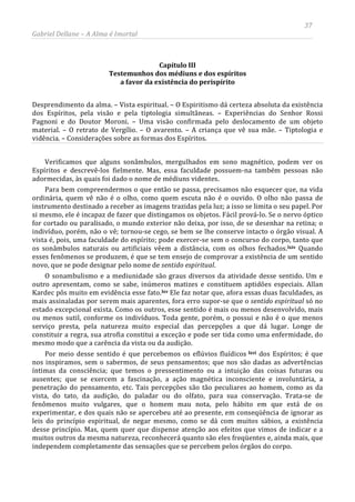 37
Gabriel Dellane – A Alma é Imortal
Capítulo III
Testemunhos dos médiuns e dos espíritos
a favor da existência do perispírito
Desprendimento da alma. – Vista espiritual. – O Espiritismo dá certeza absoluta da existência
dos Espíritos, pela visão e pela tiptologia simultâneas. – Experiências do Senhor Rossi
Pagnoni e do Doutor Moroni. – Uma visão confirmada pelo deslocamento de um objeto
material. – O retrato de Vergílio. – O avarento. – A criança que vê sua mãe. – Tiptologia e
vidência. – Considerações sobre as formas dos Espíritos.
Verificamos que alguns sonâmbulos, mergulhados em sono magnético, podem ver os
Espíritos e descrevê-los fielmente. Mas, essa faculdade possuem-na também pessoas não
adormecidas, às quais foi dado o nome de médiuns videntes.
Para bem compreendermos o que então se passa, precisamos não esquecer que, na vida
ordinária, quem vê não é o olho, como quem escuta não é o ouvido. O olho não passa de
instrumento destinado a receber as imagens trazidas pela luz; a isso se limita o seu papel. Por
si mesmo, ele é incapaz de fazer que distingamos os objetos. Fácil prová-lo. Se o nervo óptico
for cortado ou paralisado, o mundo exterior não deixa, por isso, de se desenhar na retina; o
indivíduo, porém, não o vê; tornou-se cego, se bem se lhe conserve intacto o órgão visual. A
vista é, pois, uma faculdade do espírito; pode exercer-se sem o concurso do corpo, tanto que
os sonâmbulos naturais ou artificiais vêem a distância, com os olhos fechados.lxiv Quando
esses fenômenos se produzem, é que se tem ensejo de comprovar a existência de um sentido
novo, que se pode designar pelo nome de sentido espiritual.
O sonambulismo e a mediunidade são graus diversos da atividade desse sentido. Um e
outro apresentam, como se sabe, inúmeros matizes e constituem aptidões especiais. Allan
Kardec pôs muito em evidência esse fato.lxv Ele faz notar que, afora essas duas faculdades, as
mais assinaladas por serem mais aparentes, fora erro supor-se que o sentido espiritual só no
estado excepcional exista. Como os outros, esse sentido é mais ou menos desenvolvido, mais
ou menos sutil, conforme os indivíduos. Toda gente, porém, o possui e não é o que menos
serviço presta, pela natureza muito especial das percepções a que dá lugar. Longe de
constituir a regra, sua atrofia constitui a exceção e pode ser tida como uma enfermidade, do
mesmo modo que a carência da vista ou da audição.
Por meio desse sentido é que percebemos os eflúvios fluídicos lxvi dos Espíritos; é que
nos inspiramos, sem o sabermos, de seus pensamentos; que nos são dadas as advertências
íntimas da consciência; que temos o pressentimento ou a intuição das coisas futuras ou
ausentes; que se exercem a fascinação, a ação magnética inconsciente e involuntária, a
penetração do pensamento, etc. Tais percepções são tão peculiares ao homem, como as da
vista, do tato, da audição, do paladar ou do olfato, para sua conservação. Trata-se de
fenômenos muito vulgares, que o homem mau nota, pelo hábito em que está de os
experimentar, e dos quais não se apercebeu até ao presente, em conseqüência de ignorar as
leis do princípio espiritual, de negar mesmo, como se dá com muitos sábios, a existência
desse princípio. Mas, quem quer que dispense atenção aos efeitos que vimos de indicar e a
muitos outros da mesma natureza, reconhecerá quanto são eles freqüentes e, ainda mais, que
independem completamente das sensações que se percebem pelos órgãos do corpo.
 