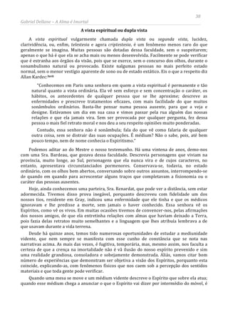 38
Gabriel Dellane – A Alma é Imortal
A vista espiritual ou dupla vista
A vista espiritual vulgarmente chamada dupla vista ou segunda vista, lucidez,
clarividência, ou, enfim, telestesia e agora criptestesia, é um fenômeno menos raro do que
geralmente se imagina. Muitas pessoas são dotadas dessa faculdade, sem o suspeitarem;
apenas o que há é que ela se acha mais ou menos desenvolvida. Facilmente se pode verificar
que é estranha aos órgãos da visão, pois que se exerce, sem o concurso dos olhos, durante o
sonambulismo natural ou provocado. Existe nalgumas pessoas no mais perfeito estado
normal, sem o menor vestígio aparente de sono ou de estado extático. Eis o que a respeito diz
Allan Kardec:lxvii
Quando uma mesa se move e um médium vidente descreve o Espírito que sobre ela atua;
quando esse médium chega a anunciar o que o Espírito vai dizer por intermédio do móvel, é
“Conhecemos em Paris uma senhora em quem a vista espiritual é permanente e tão
natural quanto a vista ordinária. Ela vê sem esforço e sem concentração o caráter, os
hábitos, os antecedentes de qualquer pessoa que se lhe aproxime; descreve as
enfermidades e prescreve tratamentos eficazes, com mais facilidade do que muitos
sonâmbulos ordinários. Basta-lhe pensar numa pessoa ausente, para que a veja e
designe. Estávamos um dia em sua casa e vimos passar pela rua alguém das nossas
relações e que ela jamais vira. Sem ser provocada por qualquer pergunta, fez dessa
pessoa o mais fiel retrato moral e nos deu a seu respeito opiniões muito ponderadas.
Contudo, essa senhora não é sonâmbula; fala do que vê como falaria de qualquer
outra coisa, sem se distrair das suas ocupações. É médium? Não o sabe, pois, até bem
pouco tempo, nem de nome conhecia o Espiritismo.”
Podemos aditar ao do Mestre o nosso testemunho. Há uma vintena de anos, demo-nos
com uma Sra. Bardeau, que gozava dessa faculdade. Descrevia personagens que viviam na
província, muito longe, ao Sul, personagens que ela nunca vira e de cujos caracteres, no
entanto, apresentava circunstanciados pormenores. Conservava-se, todavia, no estado
ordinário, com os olhos bem abertos, conversando sobre outros assuntos, interrompendo-se
de quando em quando para acrescentar alguns traços que completavam a fisionomia ou o
caráter das pessoas ausentes.
Hoje, ainda conhecemos uma parteira, Sra. Renardat, que pode ver a distância, sem estar
adormecida. Tivemos disso prova inegável, porquanto descreveu com fidelidade um dos
nossos tios, residente em Gray, indicou uma enfermidade que ele tinha e que os médicos
ignoravam e lhe predisse a morte, sem jamais o haver conhecido. Essa senhora vê os
Espíritos, como vê os vivos. Em muitas ocasiões tivemos de convencer-nos, pelas afirmações
dos nossos amigos, de que ela entretinha relações com almas que haviam deixado a Terra,
pois fazia delas retratos muito semelhantes e a linguagem que lhes atribuía lembrava a de
que usavam durante a vida terrena.
Desde há quinze anos, temos tido numerosas oportunidades de estudar a mediunidade
vidente, que nem sempre se manifesta com esse cunho de constância que se nota nas
narrativas acima. As mais das vezes, é fugitiva, temporária, mas, mesmo assim, nos faculta a
certeza de que a crença na imortalidade não é vã ilusão do nosso espírito prevenido e sim
uma realidade grandiosa, consoladora e sobejamente demonstrada. Aliás, vamos citar bom
número de experiências que demonstram ser objetiva a visão dos Espíritos, porquanto esta
coincide, explicando-as, com fenômenos físicos que nos caem sob a percepção dos sentidos
materiais e que toda gente pode verificar.
 