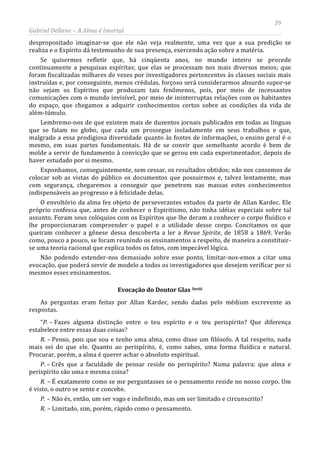 39
Gabriel Dellane – A Alma é Imortal
despropositado imaginar-se que ele não veja realmente, uma vez que a sua predição se
realiza e o Espírito dá testemunho de sua presença, exercendo ação sobre a matéria.
Se quisermos refletir que, há cinqüenta anos, no mundo inteiro se procede
continuamente a pesquisas espíritas; que elas se processam nos mais diversos meios; que
foram fiscalizadas milhares de vezes por investigadores pertencentes às classes sociais mais
instruídas e, por conseguinte, menos crédulas, forçoso será considerarmos absurdo supor-se
não sejam os Espíritos que produzam tais fenômenos, pois, por meio de incessantes
comunicações com o mundo invisível, por meio de ininterruptas relações com os habitantes
do espaço, que chegamos a adquirir conhecimentos certos sobre as condições da vida de
além-túmulo.
Lembremo-nos de que existem mais de duzentos jornais publicados em todas as línguas
que se falam no globo, que cada um prossegue isoladamente em seus trabalhos e que,
malgrado a essa prodigiosa diversidade quanto às fontes de informações, o ensino geral é o
mesmo, em suas partes fundamentais. Há de se convir que semelhante acordo é bem de
molde a servir de fundamento à convicção que se gerou em cada experimentador, depois de
haver estudado por si mesmo.
Exponhamos, conseguintemente, sem cessar, os resultados obtidos; não nos cansemos de
colocar sob as vistas do público os documentos que possuirmos e, talvez lentamente, mas
com segurança, chegaremos a conseguir que penetrem nas massas estes conhecimentos
indispensáveis ao progresso e à felicidade delas.
O envoltório da alma fez objeto de perseverantes estudos da parte de Allan Kardec. Ele
próprio confessa que, antes de conhecer o Espiritismo, não tinha idéias especiais sobre tal
assunto. Foram seus colóquios com os Espíritos que lhe deram a conhecer o corpo fluídico e
lhe proporcionaram compreender o papel e a utilidade desse corpo. Concitamos os que
queiram conhecer a gênese dessa descoberta a ler a Revue Spirite, de 1858 a 1869. Verão
como, pouco a pouco, se foram reunindo os ensinamentos a respeito, de maneira a constituir-
se uma teoria racional que explica todos os fatos, com impecável lógica.
Não podendo estender-nos demasiado sobre esse ponto, limitar-nos-emos a citar uma
evocação, que poderá servir de modelo a todos os investigadores que desejem verificar por si
mesmos esses ensinamentos.
Evocação do Doutor Glas lxviii
As perguntas eram feitas por Allan Kardec, sendo dadas pelo médium escrevente as
respostas.
“P. – Fazes alguma distinção entre o teu espírito e o teu perispírito? Que diferença
estabelece entre essas duas coisas?
R. – Penso, pois que sou e tenho uma alma, como disse um filósofo. A tal respeito, nada
mais sei do que ele. Quanto ao perispírito, é, como sabes, uma forma fluídica e natural.
Procurar, porém, a alma é querer achar o absoluto espiritual.
P. – Crês que a faculdade de pensar reside no perispírito? Numa palavra: que alma e
perispírito são uma e mesma coisa?
R. – É exatamente como se me perguntasses se o pensamento reside no nosso corpo. Um
é visto, o outro se sente e concebe.
P. – Não és, então, um ser vago e indefinido, mas um ser limitado e circunscrito?
R. – Limitado, sim, porém, rápido como o pensamento.
 