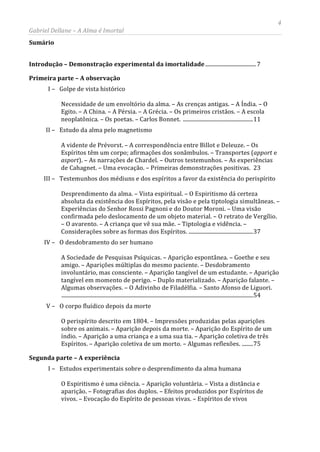 4
Gabriel Dellane – A Alma é Imortal
Sumário
Introdução – Demonstração experimental da imortalidade .................................... 7
Primeira parte – A observação
I – Golpe de vista histórico
Necessidade de um envoltório da alma. – As crenças antigas. – A Índia. – O
Egito. – A China. – A Pérsia. – A Grécia. – Os primeiros cristãos. – A escola
neoplatônica. – Os poetas. – Carlos Bonnet. ..................................................11
II – Estudo da alma pelo magnetismo
A vidente de Prévorst. – A correspondência entre Billot e Deleuze. – Os
Espíritos têm um corpo; afirmações dos sonâmbulos. – Transportes (apport e
asport). – As narrações de Chardel. – Outros testemunhos. – As experiências
de Cahagnet. – Uma evocação. – Primeiras demonstrações positivas. 23
III – Testemunhos dos médiuns e dos espíritos a favor da existência do perispírito
Desprendimento da alma. – Vista espiritual. – O Espiritismo dá certeza
absoluta da existência dos Espíritos, pela visão e pela tiptologia simultâneas. –
Experiências do Senhor Rossi Pagnoni e do Doutor Moroni. – Uma visão
confirmada pelo deslocamento de um objeto material. – O retrato de Vergílio.
– O avarento. – A criança que vê sua mãe. – Tiptologia e vidência. –
Considerações sobre as formas dos Espíritos. ..............................................37
IV – O desdobramento do ser humano
A Sociedade de Pesquisas Psíquicas. – Aparição espontânea. – Goethe e seu
amigo. – Aparições múltiplas do mesmo paciente. – Desdobramento
involuntário, mas consciente. – Aparição tangível de um estudante. – Aparição
tangível em momento de perigo. – Duplo materializado. – Aparição falante. –
Algumas observações. – O Adivinho de Filadélfia. – Santo Afonso de Liguori.
.........................................................................................................................................54
V – O corpo fluídico depois da morte
O perispírito descrito em 1804. – Impressões produzidas pelas aparições
sobre os animais. – Aparição depois da morte. – Aparição do Espírito de um
índio. – Aparição a uma criança e a uma sua tia. – Aparição coletiva de três
Espíritos. – Aparição coletiva de um morto. – Algumas reflexões. ........75
Segunda parte – A experiência
I – Estudos experimentais sobre o desprendimento da alma humana
O Espiritismo é uma ciência. – Aparição voluntária. – Vista a distância e
aparição. – Fotografias dos duplos. – Efeitos produzidos por Espíritos de
vivos. – Evocação do Espírito de pessoas vivas. – Espíritos de vivos
 