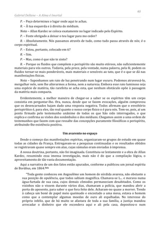 40
Gabriel Dellane – A Alma é Imortal
P. – Peço determines o lugar onde aqui te achas.
R. – À tua esquerda e à direita do médium.
Nota – Allan Kardec se coloca exatamente no lugar indicado pelo Espírito.
P. – Foste obrigado a deixar o teu lugar para mo ceder?
R. – Absolutamente. Nós passamos através de tudo, como tudo passa através de nós; é o
corpo espiritual.
P. – Estou, portanto, colocado em ti?
R. – Sim.
P. – Mas, como é que não te sinto?
R. – Porque os fluidos que compõem o perispírito são muito etéreos, não suficientemente
materiais para vós outros. Todavia, pela prece, pela vontade, numa palavra, pela fé, podem os
fluidos tornar-se mais ponderáveis, mais materiais e sensíveis ao tato, que é o que se dá nas
manifestações físicas.
Nota – Suponhamos um raio de luz penetrando num lugar escuro. Podemos atravessá-lo,
mergulhar nele, sem lhe alterarmos a forma, nem a natureza. Embora esse raio luminoso seja
uma espécie de matéria, tão rarefeita se acha esta, que nenhum obstáculo opõe à passagem
da matéria mais compacta.
Evidentemente, a melhor maneira de chegar-se a saber se os espíritos têm um corpo
consistia em perguntar-lho. Ora, nunca, desde que se fazem evocações, alguém comprovou
que os desencarnados hajam dado uma resposta negativa. Todos afirmam que o envoltório
perispirítico é, para eles, tão real quanto o nosso corpo físico o é para nós. Tem-se, pois, aí um
ponto firmado pelo testemunho unânime de todos os que hão sido interrogados, o que
explica e confirma as visões dos sonâmbulos e dos médiuns. Chegamos assim a uma ordem de
testemunhos que fazem com que ressalte das concepções puramente filosóficas o perispírito,
atribuindo-lhe existência positiva.
Um avarento no espaço
Desde o começo das manifestações espíritas, organizaram-se grupos de estudo em quase
todas as cidades da França. Entregavam-se a pesquisas continuadas e os resultados obtidos
se registravam quase sempre em atas, cujas súmulas eram enviadas à imprensa.
A nossa doutrina, portanto, não foi imaginada. Constituiu-se lentamente e a obra de Allan
Kardec, resumindo essa imensa investigação, mais não é do que a compilação lógica, o
aproveitamento de tão vasta documentação.
Aqui a narrativa de um dos fatos então apurados, conforme a publicou um jornal espírita
de Bordéus, em 1864:lxix
“Toda gente conheceu em Angoulême um homem de sórdida avareza, não obstante a
sua posição de opulência, que todos sabiam magnífica. Chamava-se L... e morava numa
água-furtada de sua casa, cujos demais cômodos permaneciam desabitados. Como os
vizinhos não o vissem durante vários dias, chamaram a polícia, que mandou abrir a
porta do aposento, para saber o que fora feito dele. Acharam-no quase a morrer. Tendo
à cabeça um boné de papel meio queimado e encostado a uma mesa, estava o homem
como que a contemplar algumas moedas de ouro ali espalhadas. No interesse do
próprio infeliz, que de há muito se afastara de toda a sua família, a justiça mandou
arrecadar o dinheiro que ele escondera aqui e ali pela casa, depositou-o num
 