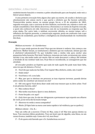 41
Gabriel Dellane – A Alma é Imortal
estabelecimento bancário e remeteu o pobre abandonado para um hospital, onde veio a
falecer pouco depois.
A uma primeira evocação feita alguns dias após sua morte, ele acudiu e declarou que
absolutamente não estava morto e que queria o dinheiro que lhe haviam subtraído.
Transcorridos muitos meses, no mesmo grupo, fez-se, a 25 de setembro de 1863,
segunda evocação, com o concurso de dois médiuns, escrevente um, vidente o outro em
estado sonambúlico. Este último descreveu a fisionomia e as vestes do Espírito evocado,
a quem não conhecera em vida. Conversou com ele ou transmitiu as respostas que lhe
eram dadas. Por outro lado, o médium escrevente obtinha, ao mesmo tempo, sob a
influência do Espírito presente, a comunicação seguinte, posta em confronto com a que
provinha do sonâmbulo, para facilitar a inteligência da simultaneidade do recebimento
das duas.
Evocação
Médium escrevente – Sr. Guimberteau:
Que é o que ainda querem de mim? Peço que me deixem ir embora. Isto começa a me
aborrecer. Melhor fariam, se restituíssem o dinheiro que me roubaram. Acham que não
é abelinável (abominável)? Eu que trabalhei toda a minha vida para encher uma
pequenina bolsa honesta. Pois bem! Senhores, tomaram-me tudo; arruinaram-me; estou
atirado à rua, não tenho onde cair morto. Não sei onde descansar a cabeça. Oh! tenham
a bondade de me restituir tudo isso. Ficar-lhes-ei reconhecido, se conseguirem que me
atendam.
(O evocador pondera ao Espírito que nada de tudo aquilo lhe pode mais fazer falta,
uma vez que ele deixara a Terra.)
R. – Você diz que nada me faz falta. É ter topete! Meu dinheiro, então, não é nada?
P. – Onde estás?
R. – Você bem o vê: a seu lado.
P. – Mas, por que te obstinas em procurar as tuas riquezas terrenas, quando devias
antes cuidar de constituir um tesouro no céu?
R. – Oh! esta agora! Você devia dizer onde está esse tesouro que eu devo achar. Você
é um péssimo farsista, sabe?
P. – Não conhece Deus?
R. – Não tenho essa honra. Quero o meu dinheiro.
P. – Foste forçado a vir aqui?
R. – Está claro que sim. Se não me obrigassem a permanecer aqui exposto aos olhares
de vocês, já me teria ido há muito tempo
P. – Aborrece-te então a nossa companhia?
R. – Muito. (O lápis bate na mesa com tanta rapidez e tal violência, que se quebra.)
Médium vidente – Sra. B...:
Vejo um velho ali a escrever. É bem vil. Mas, como é vil! Não tem apenas dentes na
boca. Tem enormes lábios pendentes. Traz um boné sujo de algodão, uma blusa, ou um
casaco branco, também sujo. Como ele é vil, meu Deus!
P. – É ele quem está fazendo que o Sr. Guimberteau escreva?
 