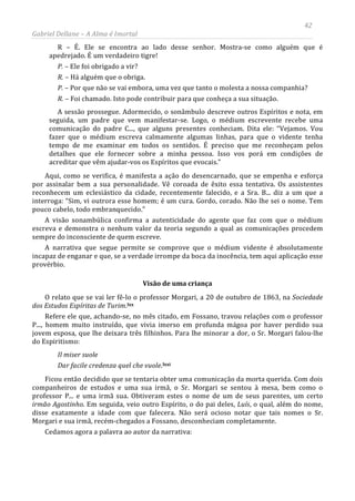 42
Gabriel Dellane – A Alma é Imortal
R – É. Ele se encontra ao lado desse senhor. Mostra-se como alguém que é
apedrejado. É um verdadeiro tigre!
P. – Ele foi obrigado a vir?
R. – Há alguém que o obriga.
P. – Por que não se vai embora, uma vez que tanto o molesta a nossa companhia?
R. – Foi chamado. Isto pode contribuir para que conheça a sua situação.
A sessão prossegue. Adormecido, o sonâmbulo descreve outros Espíritos e nota, em
seguida, um padre que vem manifestar-se. Logo, o médium escrevente recebe uma
comunicação do padre C..., que alguns presentes conheciam. Dita ele: “Vejamos. Vou
fazer que o médium escreva calmamente algumas linhas, para que o vidente tenha
tempo de me examinar em todos os sentidos. É preciso que me reconheçam pelos
detalhes que ele fornecer sobre a minha pessoa. Isso vos porá em condições de
acreditar que vêm ajudar-vos os Espíritos que evocais.”
Aqui, como se verifica, é manifesta a ação do desencarnado, que se empenha e esforça
por assinalar bem a sua personalidade. Vê coroada de êxito essa tentativa. Os assistentes
reconhecem um eclesiástico da cidade, recentemente falecido, e a Sra. B... diz a um que a
interroga: “Sim, vi outrora esse homem; é um cura. Gordo, corado. Não lhe sei o nome. Tem
pouco cabelo, todo embranquecido.”
A visão sonambúlica confirma a autenticidade do agente que faz com que o médium
escreva e demonstra o nenhum valor da teoria segundo a qual as comunicações procedem
sempre do inconsciente de quem escreve.
A narrativa que segue permite se comprove que o médium vidente é absolutamente
incapaz de enganar e que, se a verdade irrompe da boca da inocência, tem aqui aplicação esse
provérbio.
Visão de uma criança
O relato que se vai ler fê-lo o professor Morgari, a 20 de outubro de 1863, na Sociedade
dos Estudos Espíritas de Turim.lxx
Refere ele que, achando-se, no mês citado, em Fossano, travou relações com o professor
P..., homem muito instruído, que vivia imerso em profunda mágoa por haver perdido sua
jovem esposa, que lhe deixara três filhinhos. Para lhe minorar a dor, o Sr. Morgari falou-lhe
do Espiritismo:
Il miser suole
Dar facile credenza quel che vuole.lxxi
Ficou então decidido que se tentaria obter uma comunicação da morta querida. Com dois
companheiros de estudos e uma sua irmã, o Sr. Morgari se sentou à mesa, bem como o
professor P... e uma irmã sua. Obtiveram estes o nome de um de seus parentes, um certo
irmão Agostinho. Em seguida, veio outro Espírito, o do pai deles, Luís, o qual, além do nome,
disse exatamente a idade com que falecera. Não será ocioso notar que tais nomes o Sr.
Morgari e sua irmã, recém-chegados a Fossano, desconheciam completamente.
Cedamos agora a palavra ao autor da narrativa:
 