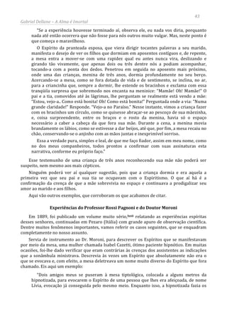 43
Gabriel Dellane – A Alma é Imortal
“Se a experiência houvesse terminado aí, observa ele, eu nada vos diria, porquanto
nada até então ocorrera que não fosse para nós outros muito vulgar. Mas, neste ponto é
que começa o maravilhoso.
O Espírito da pranteada esposa, que viera dirigir tocantes palavras a seu marido,
manifesta o desejo de ver os filhos que dormiam em aposentos contíguos e, de repente,
a mesa entra a mover-se com uma rapidez qual eu antes nunca vira, deslizando e
girando tão vivamente, que apenas dois ou três dentre nós a podiam acompanhar,
tocando-a com a ponta dos dedos. Penetrou em seguida no aposento mais próximo,
onde uma das crianças, menina de três anos, dormia profundamente no seu berço.
Acercando-se a mesa, como se fora dotada de vida e de sentimento, se inclina, no ar,
para a criancinha que, sempre a dormir, lhe estende os bracinhos e exclama com essa
tranqüila surpresa que sobremodo nos encanta na meninice: “Mamãe! Oh! Mamãe!” O
pai e a tia, comovidos até às lágrimas, lhe perguntam se realmente está vendo a mãe:
“Estou, vejo-a.. Como está bonita! Oh! Como está bonita!” Perguntada onde a via: “Numa
grande claridade!” Responde. “Vejo-a no Paraíso.” Nesse instante, vimos a criança fazer
com os bracinhos um círculo, como se quisesse abraçar-se ao pescoço de sua mãezinha,
e, coisa surpreendente, entre os braços e o rosto da menina, havia só o espaço
necessário a caber a cabeça da que fora sua mãe. Durante a cena, a menina movia
brandamente os lábios, como se estivesse a dar beijos, até que, por fim, a mesa recaiu no
chão, conservando-se o anjinho com as mãos juntas e inexprimível sorriso.
Essa a verdade pura, simples e leal, de que me faço fiador, assim em meu nome, como
no dos meus companheiros, todos prontos a confirmar com suas assinaturas esta
narrativa, conforme eu próprio faço.”
Esse testemunho de uma criança de três anos reconhecendo sua mãe não poderá ser
suspeito, nem mesmo aos mais cépticos.
Ninguém poderá ver aí qualquer sugestão, pois que a criança dormia e era aquela a
primeira vez que seu pai e sua tia se ocupavam com o Espiritismo. O que aí há é a
confirmação da crença de que a mãe sobrevivia no espaço e continuava a prodigalizar seu
amor ao marido e aos filhos.
Aqui vão outros exemplos, que corroboram os que acabamos de citar.
Experiências do Professor Rossi Pagnoni e do Doutor Moroni
Em 1889, foi publicado um volume muito sério,lxxii
“Dois amigos meus se puseram à mesa tiptológica, colocada a alguns metros da
hipnotizada, para evocarem o Espírito de uma pessoa que lhes era afeiçoada, de nome
Lívia, evocação já conseguida pelo mesmo meio. Enquanto isso, a hipnotizada fazia os
relatando as experiências espíritas
desses senhores, continuadas em Pezaro (Itália) com grande apuro de observação científica.
Dentre muitos fenômenos importantes, vamos referir os casos seguintes, que se enquadram
completamente no nosso assunto.
Servia de instrumento ao Dr. Moroni, para descrever os Espíritos que se manifestavam
por meio da mesa, uma mulher chamada Isabel Cazetti, ótimo paciente hipnótico. Em muitas
ocasiões, foi-lhe dado verificar que eram contrárias às crenças dos assistentes as indicações
que a sonâmbula ministrava. Descrevia às vezes um Espírito que absolutamente não era o
que se evocava e, com efeito, a mesa deletreava um nome muito diverso do Espírito que fora
chamado. Eis aqui um exemplo:
 