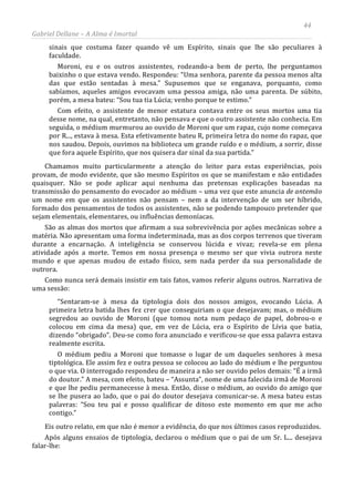 44
Gabriel Dellane – A Alma é Imortal
sinais que costuma fazer quando vê um Espírito, sinais que lhe são peculiares à
faculdade.
Moroni, eu e os outros assistentes, rodeando-a bem de perto, lhe perguntamos
baixinho o que estava vendo. Respondeu: “Uma senhora, parente da pessoa menos alta
das que estão sentadas à mesa.” Supusemos que se enganava, porquanto, como
sabíamos, aqueles amigos evocavam uma pessoa amiga, não uma parenta. De súbito,
porém, a mesa bateu: “Sou tua tia Lúcia; venho porque te estimo.”
Com efeito, o assistente de menor estatura contava entre os seus mortos uma tia
desse nome, na qual, entretanto, não pensava e que o outro assistente não conhecia. Em
seguida, o médium murmurou ao ouvido de Moroni que um rapaz, cujo nome começava
por R..., estava à mesa. Esta efetivamente bateu R, primeira letra do nome do rapaz, que
nos saudou. Depois, ouvimos na biblioteca um grande ruído e o médium, a sorrir, disse
que fora aquele Espírito, que nos quisera dar sinal da sua partida.”
Chamamos muito particularmente a atenção do leitor para estas experiências, pois
provam, de modo evidente, que são mesmo Espíritos os que se manifestam e não entidades
quaisquer. Não se pode aplicar aqui nenhuma das pretensas explicações baseadas na
transmissão do pensamento do evocador ao médium – uma vez que este anuncia de antemão
um nome em que os assistentes não pensam – nem a da intervenção de um ser híbrido,
formado dos pensamentos de todos os assistentes, não se podendo tampouco pretender que
sejam elementais, elementares, ou influências demoníacas.
São as almas dos mortos que afirmam a sua sobrevivência por ações mecânicas sobre a
matéria. Não apresentam uma forma indeterminada, mas as dos corpos terrenos que tiveram
durante a encarnação. A inteligência se conservou lúcida e vivaz; revela-se em plena
atividade após a morte. Temos em nossa presença o mesmo ser que vivia outrora neste
mundo e que apenas mudou de estado físico, sem nada perder da sua personalidade de
outrora.
Como nunca será demais insistir em tais fatos, vamos referir alguns outros. Narrativa de
uma sessão:
“Sentaram-se à mesa da tiptologia dois dos nossos amigos, evocando Lúcia. A
primeira letra batida lhes fez crer que conseguiriam o que desejavam; mas, o médium
segredou ao ouvido de Moroni (que tomou nota num pedaço de papel, dobrou-o e
colocou em cima da mesa) que, em vez de Lúcia, era o Espírito de Lívia que batia,
dizendo “obrigado”. Deu-se como fora anunciado e verificou-se que essa palavra estava
realmente escrita.
O médium pediu a Moroni que tomasse o lugar de um daqueles senhores à mesa
tiptológica. Ele assim fez e outra pessoa se colocou ao lado do médium e lhe perguntou
o que via. O interrogado respondeu de maneira a não ser ouvido pelos demais: “É a irmã
do doutor.” A mesa, com efeito, bateu – “Assunta”, nome de uma falecida irmã de Moroni
e que lhe pediu permanecesse à mesa. Então, disse o médium, ao ouvido do amigo que
se lhe pusera ao lado, que o pai do doutor desejava comunicar-se. A mesa bateu estas
palavras: “Sou teu pai e posso qualificar de ditoso este momento em que me acho
contigo.”
Eis outro relato, em que não é menor a evidência, do que nos últimos casos reproduzidos.
Após alguns ensaios de tiptologia, declarou o médium que o pai de um Sr. L... desejava
falar-lhe:
 