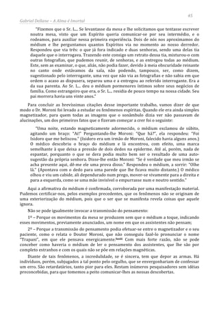 45
Gabriel Dellane – A Alma é Imortal
“Fizemos que o Sr. L... Se levantasse da mesa e lhe solicitamos que tentasse escrever
noutra mesa, visto que um Espírito queria comunicar-se por seu intermédio, e o
rodeamos, para auxiliar nessa primeira experiência. Dois de nós nos aproximamos do
médium e lhe perguntamos quantos Espíritos via no momento ao nosso derredor.
Respondeu que via três: o que já fora indicado e duas senhoras, sendo uma delas tia
daquele que o interrogava. Trazendo este consigo um retrato dessa tia, misturou-o com
outras fotografias, que pudemos reunir, de senhoras, e as entregou todas ao médium.
Este, sem as examinar, o que, aliás, não podia fazer, devido à meia obscuridade reinante
no canto onde estávamos da sala, não podendo, tampouco, ser, como dizem,
sugestionado pelo interrogante, uma vez que não via as fotografias e não sabia em que
ordem o acaso as dispusera, separou uma e a entregou ao referido interrogante. Era a
da sua parenta. Ao Sr. L... deu o médium pormenores íntimos sobre seus negócios de
família. Como estrangeiro que era, o Sr. L... residia de pouco tempo na nossa cidade. Seu
pai morrera havia uns vinte anos.”
Para concluir as brevíssimas citações desse importante trabalho, vamos dizer de que
modo o Dr. Moroni foi levado a estudar os fenômenos espíritas. Quando ele era ainda simples
magnetizador, para quem todas as imagens que o sonâmbulo dizia ver não passavam de
alucinações, um dos primeiros fatos que o fizeram começar a crer foi o seguinte:
“Uma noite, estando magneticamente adormecido, o médium exclamou de súbito,
agitando um braço: “Ai!” Perguntando-lhe Moroni: “Que há?”, ela respondeu: “Foi
Isidoro que me beliscou.” (Isidoro era um irmão de Moroni, falecido havia alguns anos.)
O médico descobriu o braço do médium e lá encontrou, com efeito, uma marca
semelhante à que deixa a pressão de dois dedos na epiderme. Até aí, porém, nada de
espantar, porquanto o que se dera podia muito bem ser o resultado de uma auto-
sugestão da própria senhora. Disse-lhe então Moroni: “Se é verdade que meu irmão se
acha presente aqui, dê-me ele uma prova disso.” Respondeu o médium, a sorrir: “Olhe
lá.” (Apontava com o dedo para uma parede que lhe ficava muito distante.) O médico
olhou e viu um cabide, ali dependurado num prego, mover-se vivamente para a direita e
para a esquerda, como se uma mão invisível o empurrasse num e noutro sentido.”
Aqui a afirmativa do médium é confirmada, corroborada por uma manifestação material.
Pudemos certificar-nos, pelos exemplos precedentes, que os fenômenos não se originam de
uma exteriorização do médium, pois que o ser que se manifesta revela coisas que aquele
ignora.
Não se pode igualmente invocar a transmissão do pensamento:
1º – Porque os movimentos da mesa se produzem sem que o médium a toque, indicando
esses movimentos, previamente anunciados, um nome em que os assistentes não pensam;
2º – Porque a transmissão do pensamento podia efetuar-se entre o magnetizador e o seu
paciente, como o relata o Doutor Moroni, que não conseguiu fazê-lo pronunciar o nome
“Trapani”, em que ele pensava energicamente.lxxiii Com mais forte razão, não se pode
conceber como haveria o médium de ler o pensamento dos assistentes, que lhe são por
completo estranhos e com os quais não se põe em relações magnéticas.
Diante de tais fenômenos, a incredulidade, se é sincera, tem que depor as armas. Há
indivíduos, porém, subjugados a tal ponto pelo orgulho, que se envergonhariam de confessar
um erro. São retardatários, tanto pior para eles. Restam inúmeros pesquisadores sem idéias
preconcebidas, para que tomemos a peito comunicar-lhes as nossas descobertas.
 