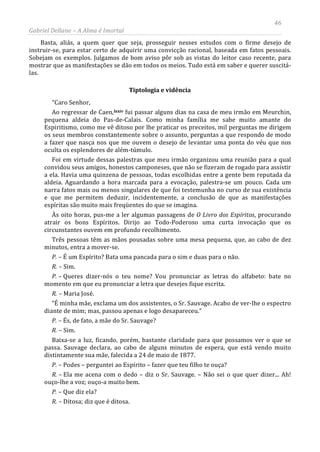 46
Gabriel Dellane – A Alma é Imortal
Basta, aliás, a quem quer que seja, prosseguir nesses estudos com o firme desejo de
instruir-se, para estar certo de adquirir uma convicção racional, baseada em fatos pessoais.
Sobejam os exemplos. Julgamos de bom aviso pôr sob as vistas do leitor caso recente, para
mostrar que as manifestações se dão em todos os meios. Tudo está em saber e querer suscitá-
las.
Tiptologia e vidência
“Caro Senhor,
Ao regressar de Caen,lxxiv fui passar alguns dias na casa de meu irmão em Meurchin,
pequena aldeia do Pas-de-Calais. Como minha família me sabe muito amante do
Espiritismo, como me vê ditoso por lhe praticar os preceitos, mil perguntas me dirigem
os seus membros constantemente sobre o assunto, perguntas a que respondo de modo
a fazer que nasça nos que me ouvem o desejo de levantar uma ponta do véu que nos
oculta os esplendores de além-túmulo.
Foi em virtude dessas palestras que meu irmão organizou uma reunião para a qual
convidou seus amigos, honestos camponeses, que não se fizeram de rogado para assistir
a ela. Havia uma quinzena de pessoas, todas escolhidas entre a gente bem reputada da
aldeia. Aguardando a hora marcada para a evocação, palestra-se um pouco. Cada um
narra fatos mais ou menos singulares de que foi testemunha no curso de sua existência
e que me permitem deduzir, incidentemente, a conclusão de que as manifestações
espíritas são muito mais freqüentes do que se imagina.
Às oito horas, pus-me a ler algumas passagens de O Livro dos Espíritos, procurando
atrair os bons Espíritos. Dirijo ao Todo-Poderoso uma curta invocação que os
circunstantes ouvem em profundo recolhimento.
Três pessoas têm as mãos pousadas sobre uma mesa pequena, que, ao cabo de dez
minutos, entra a mover-se.
P. – É um Espírito? Bata uma pancada para o sim e duas para o não.
R. – Sim.
P. – Queres dizer-nós o teu nome? Vou pronunciar as letras do alfabeto: bate no
momento em que eu pronunciar a letra que desejes fique escrita.
R. – Maria José.
“É minha mãe, exclama um dos assistentes, o Sr. Sauvage. Acabo de ver-lhe o espectro
diante de mim; mas, passou apenas e logo desapareceu.”
P. – És, de fato, a mãe do Sr. Sauvage?
R. – Sim.
Baixa-se a luz, ficando, porém, bastante claridade para que possamos ver o que se
passa. Sauvage declara, ao cabo de alguns minutos de espera, que está vendo muito
distintamente sua mãe, falecida a 24 de maio de 1877.
P. – Podes – perguntei ao Espírito – fazer que teu filho te ouça?
R. – Ela me acena com o dedo – diz o Sr. Sauvage. – Não sei o que quer dizer... Ah!
ouço-lhe a voz; ouço-a muito bem.
P. – Que diz ela?
R. – Ditosa; diz que é ditosa.
 