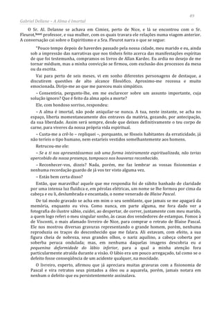 49
Gabriel Dellane – A Alma é Imortal
O Sr. Al. Delanne se achava em Cimiez, perto de Nice, e lá se encontrou com o Sr.
Fleurot,lxxvi professor, e sua mulher, com os quais travara ele relações numa viagem anterior.
A conversação cai sobre o Espiritismo e a Sra. Fleurot narra o que se segue:
“Pouco tempo depois de haverdes passado pela nossa cidade, meu marido e eu, ainda
sob a impressão das narrativas que nos tínheis feito acerca das manifestações espíritas
de que foi testemunha, compramos os livros de Allan Kardec. Eu ardia no desejo de me
tornar médium, mas a minha convicção se firmou, com exclusão dos processos da mesa
ou da escrita.
Vai para perto de seis meses, vi em sonho diferentes personagens de destaque, a
discutirem questões de alto alcance filosófico. Aproximo-me receosa e muito
emocionada. Dirijo-me ao que me pareceu mais simpático.
– Consentiria, pergunto-lhe, em me esclarecer sobre um assunto importante, cuja
solução ignoro? Que é feito da alma após a morte?
Ele, com bondoso sorriso, respondeu:
– A alma é imortal, não pode aniquilar-se nunca. A tua, neste instante, se acha no
espaço, liberta momentaneamente dos entraves da matéria, gozando, por antecipação,
da sua liberdade. Assim será sempre, desde que deixes definitivamente o teu corpo de
carne, para viveres da nossa própria vida espiritual.
– Custa-me a crê-lo – repliquei –, porquanto, se fôsseis habitantes da erraticidade, já
não teríeis o tipo humano, nem estaríeis vestidos semelhantemente aos homens.
Retrucou-me ele:
– Se a ti nos apresentássemos sob uma forma inteiramente espiritualizada, não terias
apercebido da nossa presença, tampouco nos houveras reconhecido.
– Reconhecer-vos, dizeis? Nada, porém, me faz lembrar as vossas fisionomias e
nenhuma recordação guardo de já vos ter visto alguma vez.
– Estás bem certa disso?
Então, que maravilha! aquele que me respondia foi de súbito banhado de claridade
por uma intensa luz fluídica e, em pérolas elétricas, um nome se lhe formou por cima da
cabeça e eu li, deslumbrada e encantada, o nome venerado de Blaise Pascal.
De tal modo gravado se acha em mim o seu semblante, que jamais se me apagará da
memória, enquanto eu viva. Como nunca, em parte alguma, me fora dado ver a
fotografia do ilustre sábio, cuidei, ao despertar, de correr, juntamente com meu marido,
a quem logo referi o meu singular sonho, às casas dos vendedores de estampas. Fomos à
de Visconti, o mais afamado livreiro de Nice, para comprar o retrato de Blaise Pascal.
Ele nos mostrou diversas gravuras representando o grande homem, porém, nenhuma
reproduzia os traços do desconhecido que me falara. Ali estavam, com efeito, a sua
figura cheia de nobreza, seus grandes olhos, o nariz aquilino, a cabeça coberta por
soberba peruca ondulada; mas, em nenhuma daquelas imagens descobria eu a
pequenina deformidade do lábio inferior, para a qual a minha atenção fora
particularmente atraída durante a visão. O lábio era um pouco arregaçado, tal como se o
defeito fosse conseqüência de um acidente qualquer, na mocidade.
O livreiro, experto, afirmou que já apreciara muitas gravuras com a fisionomia de
Pascal e vira retratos seus pintados a óleo ou a aquarela, porém, jamais notara em
nenhum o defeito que eu persistentemente assinalava.
 