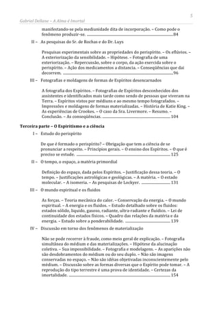 5
Gabriel Dellane – A Alma é Imortal
manifestando-se pela mediunidade dita de incorporação. – Como pode o
fenômeno produzir-se. ..........................................................................................84
II – As pesquisas do Sr. de Rochas e do Dr. Luys
Pesquisas experimentais sobre as propriedades do perispírito. – Os eflúvios. –
A exteriorização da sensibilidade. – Hipótese. – Fotografia de uma
exteriorização. – Repercussão, sobre o corpo, da ação exercida sobre o
perispírito. – Ação dos medicamentos a distancia. – Conseqüências que dai
decorrem. ...................................................................................................................96
III – Fotografias e moldagens de formas de Espíritos desencarnados
A fotografia dos Espíritos. – Fotografias de Espíritos desconhecidos dos
assistentes e identificados mais tarde como sendo de pessoas que viveram na
Terra. – Espíritos vistos por médiuns e ao mesmo tempo fotografados. –
Impressões e moldagens de formas materializadas. – História de Katie King. –
As experiências de Crookes. – O caso da Sra. Livermore. – Resumo. –
Conclusão. – As conseqüências. .......................................................................104
Terceira parte – O Espiritismo e a ciência
I – Estudo do perispírito
De que é formado o perispírito? – Obrigação que tem a ciência de se
pronunciar a respeito. – Princípios gerais. – O ensino dos Espíritos. – O que é
preciso se estude. ..................................................................................................125
II – O tempo, o espaço, a matéria primordial
Definição do espaço, dada pelos Espíritos. – Justificação dessa teoria. – O
tempo. – Justificações astrológicas e geológicas. – A matéria. – O estado
molecular. – A isomeria. – As pesquisas de Lockyer. .............................. 131
III – O mundo espiritual e os fluidos
As forças. – Teoria mecânica do calor. – Conservação da energia. – O mundo
espiritual. – A energia e os fluidos. – Estudo detalhado sobre os fluidos:
estados sólido, liquido, gasoso, radiante, ultra-radiante e fluídico. – Lei de
continuidade dos estados físicos. – Quadro das relações da matéria e da
energia. – Estudo sobre a ponderabilidade. ...............................................139
IV – Discussão em torno dos fenômenos de materialização
Não se pode recorrer à fraude, como meio geral de explicação. – Fotografia
simultânea do médium e das materializações. – Hipótese da alucinação
coletiva. – Sua impossibilidade. – Fotografia e modelagens. – As aparições não
são desdobramentos do médium ou do seu duplo. – Não são imagens
conservadas no espaço. – Não são idéias objetivadas inconscientemente pelo
médium. – Discussão sobre as formas diversas que o Espírito pode tomar. – A
reprodução do tipo terrestre é uma prova de identidade. – Certezas da
imortalidade. ..........................................................................................................154
 