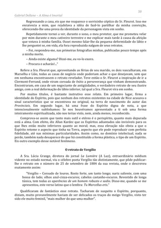 50
Gabriel Dellane – A Alma é Imortal
Regressando a casa, eis que me reaparece o sorrisinho céptico do Sr. Fleurot. Isso me
enraivecia a mim, que rejubilava a idéia de fazê-lo partilhar da minha convicção,
oferecendo-lhe uma prova da identidade da personagem vista em sonho.
Repetidamente tornei a ver, durante o sono, o meu protetor, que me prometeu velar
por mim durante o meu cativeiro terrestre e me explicar mais tarde à causa da afeição
que votava à minha família. Ousei mesmo falar-lhe da pequena deformidade do lábio e
lhe perguntei se, em vida, ela fora reproduzida nalgum de seus retratos.
– Foi, respondeu-me, nas primeiras fotografias minhas, publicadas pouco tempo após
a minha morte.
– Ainda existe alguma? Dizei-me, eu vo-lo exoro.
– Procura e acharás!...”
Refere a Sra. Fleurot que, aproveitando as férias de seu marido, os dois vasculharam, em
Marselha e Lião, todas as casas de negócio onde poderiam achar o que desejavam, sem que
em nenhuma encontrassem o retrato revelador. Teve então o Sr. Fleurot a inspiração de ir a
Clermont-Ferrand, onde viram coroada de êxito a perseverança que vinham demonstrando.
Encontraram, em casa de um negociante de antigüidades, o verdadeiro retrato de seu ilustre
amigo, com a real deformação do lábio inferior, tal qual a Sra. Fleurot vira em sonho.
Por muitos títulos, é bastante instrutivo esse relato. Em primeiro lugar, firma a
identidade do Espírito, pois que nenhum dos retratos existentes na cidade de Nice acusava o
sinal característico que se encontrava no original, na terra de nascimento do autor das
Provinciais. Em segundo lugar, há uma frase do Espírito digna de nota, a que
intencionalmente sublinhamos: Se nos houvéramos apresentado a ti sob uma forma
inteiramente espiritualizada, não nos terias visto, nem, ainda menos, reconhecido.
Comprova-se assim que tanto mais sutil e etéreo é o perispírito, quanto mais depurada
está a alma. Com efeito, diz Allan Kardec que os Espíritos adiantados são invisíveis para os
que lhes estão muito inferiores quanto ao moral; mas, essa elevação não obsta a que o
Espírito retome o aspecto que tinha na Terra, aspecto que ele pode reproduzir com perfeita
fidelidade, até nas mínimas particularidades. Assim como, no domínio intelectual, nada se
perde, também nada desaparece do que há constituído a forma plástica, o tipo de um Espírito.
Eis outro exemplo desse notável fenômeno.
O retrato de Vergílio
A Sra. Lúcia Grange, diretora do jornal La Lumière (A Luz), extraordinário médium
vidente no estado normal, viu o célebre poeta Vergílio tão distintamente, que pôde publicar-
lhe o retrato em o número de 25 de setembro de 1884 da sua revista, onde o descreveu
exatamente assim:
“Vergílio – Coroado de louros. Rosto forte, um tanto longo; nariz saliente, com uma
bossa do lado; olhos azul-cinza-escuros; cabelos castanho-escuros. Revestido de longa
túnica, tem todas as aparências de um homem robusto e sadio. Disse-me, quando se me
apresentou, este verso latino que o lembra: Tu Marcellus eris.”
Qualificaram de fantástico esse retrato. Tacharam de suspeito o Espírito, porquanto,
diziam, muito provavelmente haviam de ser delicados os traços do meigo Vergílio, visto ter
sido ele muito feminil, “mais mulher do que uma mulher”.
 