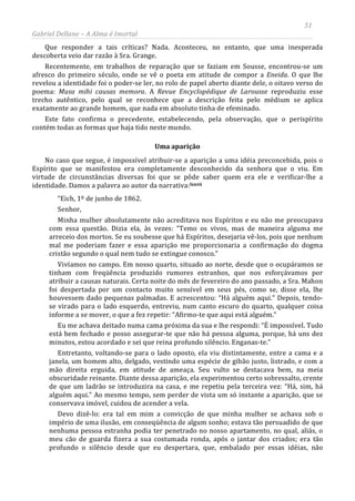 51
Gabriel Dellane – A Alma é Imortal
Que responder a tais críticas? Nada. Aconteceu, no entanto, que uma inesperada
descoberta veio dar razão à Sra. Grange.
Recentemente, em trabalhos de reparação que se faziam em Sousse, encontrou-se um
afresco do primeiro século, onde se vê o poeta em atitude de compor a Eneida. O que lhe
revelou a identidade foi o poder-se ler, no rolo de papel aberto diante dele, o oitavo verso do
poema: Musa mihi causas memora. A Revue Encyclopédique de Larousse reproduziu esse
trecho autêntico, pelo qual se reconhece que a descrição feita pelo médium se aplica
exatamente ao grande homem, que nada em absoluto tinha de efeminado.
Este fato confirma o precedente, estabelecendo, pela observação, que o perispírito
contém todas as formas que haja tido neste mundo.
Uma aparição
No caso que segue, é impossível atribuir-se a aparição a uma idéia preconcebida, pois o
Espírito que se manifestou era completamente desconhecido da senhora que o viu. Em
virtude de circunstâncias diversas foi que se pôde saber quem era ele e verificar-lhe a
identidade. Damos a palavra ao autor da narrativa:lxxvii
Devo dizê-lo: era tal em mim a convicção de que minha mulher se achava sob o
império de uma ilusão, em conseqüência de algum sonho; estava tão persuadido de que
nenhuma pessoa estranha podia ter penetrado no nosso apartamento, no qual, aliás, o
meu cão de guarda fizera a sua costumada ronda, após o jantar dos criados; era tão
profundo o silêncio desde que eu despertara, que, embalado por essas idéias, não
“Eich, 1º de junho de 1862.
Senhor,
Minha mulher absolutamente não acreditava nos Espíritos e eu não me preocupava
com essa questão. Dizia ela, às vezes: “Temo os vivos, mas de maneira alguma me
arreceio dos mortos. Se eu soubesse que há Espíritos, desejaria vê-los, pois que nenhum
mal me poderiam fazer e essa aparição me proporcionaria a confirmação do dogma
cristão segundo o qual nem tudo se extingue conosco.”
Vivíamos no campo. Em nosso quarto, situado ao norte, desde que o ocupáramos se
tinham com freqüência produzido rumores estranhos, que nos esforçávamos por
atribuir a causas naturais. Certa noite do mês de fevereiro do ano passado, a Sra. Mahon
foi despertada por um contacto muito sensível em seus pés, como se, disse ela, lhe
houvessem dado pequenas palmadas. E acrescentou: “Há alguém aqui.” Depois, tendo-
se virado para o lado esquerdo, entreviu, num canto escuro do quarto, qualquer coisa
informe a se mover, o que a fez repetir: “Afirmo-te que aqui está alguém.”
Eu me achava deitado numa cama próxima da sua e lhe respondi: “É impossível. Tudo
está bem fechado e posso assegurar-te que não há pessoa alguma, porque, há uns dez
minutos, estou acordado e sei que reina profundo silêncio. Enganas-te.”
Entretanto, voltando-se para o lado oposto, ela viu distintamente, entre a cama e a
janela, um homem alto, delgado, vestindo uma espécie de gibão justo, listrado, e com a
mão direita erguida, em atitude de ameaça. Seu vulto se destacava bem, na meia
obscuridade reinante. Diante dessa aparição, ela experimentou certo sobressalto, crente
de que um ladrão se introduzira na casa, e me repetiu pela terceira vez: “Há, sim, há
alguém aqui.” Ao mesmo tempo, sem perder de vista um só instante a aparição, que se
conservava imóvel, cuidou de acender a vela.
 