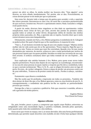 52
Gabriel Dellane – A Alma é Imortal
pensei em abrir os olhos. Se minha mulher me houvera dito: “Vejo alguém”, seria
diverso, eu teria olhado imediatamente. Tal, porém, não se deu. Provavelmente, as
coisas deviam passar-se do modo por que se passaram.
Seja como for, durante todo o tempo que ela gastou para acender a vela, a aparição
lhe esteve presente. Desvaneceu-se com a luz. Ao ouvir-lhe a narrativa pormenorizada
do que ocorrera, levantei-me. Percorri o apartamento inteiro. Nada. Consultei o relógio,
eram quatro horas.
A partir de então, diversos fatos singulares se têm dado no apartamento: ruídos
inexplicáveis, luzes vistas de fora, por mim, através das janelas do primeiro andar,
quando todos se acham no andar térreo; desaparição súbita de moedas das minhas
próprias mãos; pancadas, etc. Mas, a aparição não se repetiu. Convém dizer que à noite
conservávamos acesa uma lampadazinha.
Ultimamente, estando em Paris, a Sra. Mahon perguntou à sonâmbula do Sr. Cahagnet
se poderia dizer-lhe qual o Espírito que se lhe manifestara. A resposta foi esta:
“Vejo-o... É um homem revestido da toga de juiz com amplas mangas.” Objetou minha
mulher não ter sido assim que ele se lhe apresentara. “Pouco importa. Digo-lhe que é a
ele que eu vejo. Tomou as vestes que mais lhe convinham. Quando vivo, foi juiz, muito
demandista por natureza. Ao morrer, achava-se com a razão perturbada por motivo de
um processo injusto que via quase perdido. Suicidou-se então nas cercanias de sua casa.
Está errante. A senhora costumava dizer que tinha vontade de ver um Espírito ... Ele
veio.”
Essa explicação não satisfez bastante à Sra. Mahon, para quem eram novos todos
aqueles pormenores. Poucos dias depois do seu regresso ao Luxemburgo, encontrando-
se na casa de umas pessoas às quais repetia a resposta que lhe dera a sonâmbula, todos
os que a ouviam exclamaram: “Mas, é o Sr. N..., que se afogou há muitos anos no lago ali
perto. Era juiz... de caráter rabugento. Estava a pique de perder um processo contra um
de seus sobrinhos... Tratava-se de prestar contas de tutela... Perdeu a cabeça... suicidou-
se.”
Exatamente o que dissera a sonâmbula.
Não lhe oculto que foi profunda a impressão em todos os presentes... Também não
devo deixar de dizer-lhe que a Sra. Mahon ignorava, como eu, essa história do juiz N... E,
conseguintemente, a sonâmbula não poderia ler-lhe no espírito as particularidades
precisas que revelou.
Entrego-lhe o fato e o autorizo a publicá-lo. Pelo que concerne à exatidão, afirmo-a
sob a garantia da minha palavra.
Eugênio Mahon
Vice-Cônsul da França
Algumas reflexões
Eis, pois, levados, pouco a pouco, a comprovar que aquele corpo fluídico, entrevisto na
antigüidade como uma necessidade lógica, é positiva realidade, atestada pelas aparições,
tanto quanto pela visão dos sonâmbulos e dos médiuns.
Esses seres que vivem no espaço, isto é, ao nosso derredor, têm uma forma perfeitamente
determinada, que permite sejam descritos com exatidão. Já não é lícita hoje qualquer dúvida
 