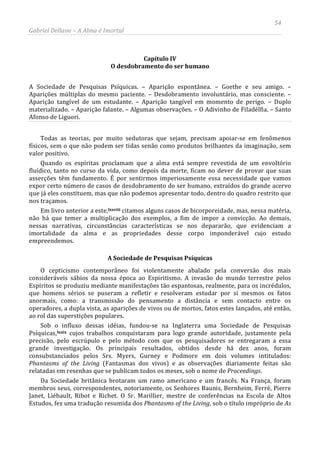 54
Gabriel Dellane – A Alma é Imortal
Capítulo IV
O desdobramento do ser humano
A Sociedade de Pesquisas Psíquicas. – Aparição espontânea. – Goethe e seu amigo. –
Aparições múltiplas do mesmo paciente. – Desdobramento involuntário, mas consciente. –
Aparição tangível de um estudante. – Aparição tangível em momento de perigo. – Duplo
materializado. – Aparição falante. – Algumas observações. – O Adivinho de Filadélfia. – Santo
Afonso de Liguori.
Todas as teorias, por muito sedutoras que sejam, precisam apoiar-se em fenômenos
físicos, sem o que não podem ser tidas senão como produtos brilhantes da imaginação, sem
valor positivo.
Quando os espíritas proclamam que a alma está sempre revestida de um envoltório
fluídico, tanto no curso da vida, como depois da morte, ficam no dever de provar que suas
asserções têm fundamento. É por sentirmos imperiosamente essa necessidade que vamos
expor certo número de casos de desdobramento do ser humano, extraídos do grande acervo
que já eles constituem, mas que não podemos apresentar todo, dentro do quadro restrito que
nos traçamos.
Em livro anterior a este,lxxviii
A Sociedade de Pesquisas Psíquicas
citamos alguns casos de bicorporeidade, mas, nessa matéria,
não há que temer a multiplicação dos exemplos, a fim de impor a convicção. Ao demais,
nessas narrativas, circunstâncias características se nos depararão, que evidenciam a
imortalidade da alma e as propriedades desse corpo imponderável cujo estudo
empreendemos.
O cepticismo contemporâneo foi violentamente abalado pela conversão dos mais
consideráveis sábios da nossa época ao Espiritismo. A invasão do mundo terrestre pelos
Espíritos se produziu mediante manifestações tão espantosas, realmente, para os incrédulos,
que homens sérios se puseram a refletir e resolveram estudar por si mesmos os fatos
anormais, como: a transmissão do pensamento a distância e sem contacto entre os
operadores, a dupla vista, as aparições de vivos ou de mortos, fatos estes lançados, até então,
ao rol das superstições populares.
Sob o influxo dessas idéias, fundou-se na Inglaterra uma Sociedade de Pesquisas
Psíquicas,lxxix
Da Sociedade britânica brotaram um ramo americano e um francês. Na França, foram
membros seus, correspondentes, notoriamente, os Senhores Baunis, Bernheim, Ferré, Pierre
Janet, Liébault, Ribot e Richet. O Sr. Marillier, mestre de conferências na Escola de Altos
Estudos, fez uma tradução resumida dos Phantasms of the Living, sob o título impróprio de As
cujos trabalhos conquistaram para logo grande autoridade, justamente pela
precisão, pelo escrúpulo e pelo método com que os pesquisadores se entregaram a essa
grande investigação. Os principais resultados, obtidos desde há dez anos, foram
consubstanciados pelos Srs. Myers, Gurney e Podmore em dois volumes intitulados:
Phantasms of the Living (Fantasmas dos vivos) e as observações diariamente feitas são
relatadas em resenhas que se publicam todos os meses, sob o nome de Proceedings.
 