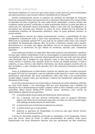 55
Gabriel Dellane – A Alma é Imortal
alucinações telepáticas. É a esse livro que vamos tomar a maior parte dos novos testemunhos
que apresentaremos e que tornam evidente a dualidade do ser humano.
lxxxi
lxxxii
lxxxiii
lxxx
Grande reconhecimento devem os espíritas aos membros da Sociedade de Pesquisas
Psíquicas, porquanto longos anos passaram eles a colecionar observações, bem comprovadas,
de aparições de todos os gêneros. Os casos todos foram submetidos a severos exames, tão
completos quanto possível, certificados ou pelas testemunhas efetivas, ou pelos que deles se
inteiravam por intermédio dessas testemunhas. Dados o alto valor dos investigadores, as
precauções que tomaram para eliminar as causas de erros, achamo-nos em presença de
considerável coletânea de documentos autênticos, sobre os quais podemos assentar os
nossos estudos.
As experiências tiveram por objeto, primeiramente, verificar a possibilidade de duas
inteligências transmitirem uma à outra seus pensamentos, sem qualquer sinal exterior.
Obtiveram-se resultados notáveis e essa ação de um espírito sobre outro, sem contacto
perceptível, foi denominada telepatia. Mas, de pronto, o fenômeno assumiu outro aspecto:
desenvolveu-se a tal ponto, que alguns operadores, em vez de apenas transmitirem seus
pensamentos, se mostraram aos que tinham de recebê-los, havendo, pois, verdadeiras
aparições.
Como poderiam tais fatos ser explicados? Não sendo espíritas, não admitindo a existência
da alma qual a define o Espiritismo, viram-se constrangidos os experimentadores a formular
uma hipótese. Adotaram esta: o paciente impressionado não tem uma visão real, mas apenas
uma alucinação, isto é, imagina ver uma aparição, como se visse uma pessoa comum, não
sendo exterior o fantasma, não existindo senão no cérebro do aludido paciente. A visão é
subjetiva, ou seja, interna e não objetiva. Entretanto, essa ilusão psíquica coincide com um
fato verdadeiro: a ação voluntária do operador. Daí o lhe chamarem alucinação verídica ou
telepática.
Como se multiplicassem as observações, notaram em seguida que a vontade consciente
do agente não era necessária e que um indivíduo podia aparecer a outro, sem desígnio
previamente determinado. São essas coincidências, entre uma visão e um acontecimento
verídico ligado à mesma visão, que constituem a maioria dos depoimentos registrados nos
Phantasms of the Living.
Se nos fosse possível passar em revista todos os fenômenos de ações telepáticas referidas
nos dois livros citados e nos Proceedings, fácil nos seria demonstrar que a hipótese da
alucinação não é absolutamente de molde a explicar todos os fatos. Podemos, com o grande
naturalista Alfred Russel Wallace,
A teoria da alucinação telepática, provocada ou espontânea, só foi imaginada, cremos,
para não chocar muito de frente as idéias preconcebidas do público, ainda pouco
familiarizado com esses fenômenos naturais, mas que apresentam um lado misterioso,
destacar dessas narrativas cinco provas da
objetividade de algumas de tais aparições:
1ª) a simultaneidade da percepção do fantasma por muitas pessoas;
2ª) ser, a aparição, vista por diversas testemunhas, como se ocupasse diferentes
lugares, por efeito de um movimento aparente; ou, então, ser vista no mesmo lugar,
sem embargo do deslocamento do observador;
3ª) as impressões que os fantasmas produzem nos animais;
4ª) os efeitos físicos que a visão produz;
5ª) poderem as aparições ser fotografadas, ou terem-no sido, quer fossem visíveis,
quer não, às pessoas presentes.
 