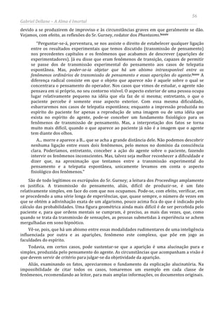56
Gabriel Dellane – A Alma é Imortal
devido a se produzirem de improviso e às circunstâncias graves em que geralmente se dão.
Vejamos, com efeito, as reflexões do Sr. Gurney, redator dos Phantasms.lxxxiv
lxxxv
“Perguntar-se-á, porventura, se nos assiste o direito de estabelecer qualquer ligação
entre os resultados experimentais que temos discutido (transmissão de pensamento)
nos precedentes capítulos e os fenômenos que acabamos de descrever (aparições de
experimentadores). Já eu disse que eram fenômenos de transição, capazes de permitir
se passe dos de transmissão experimental do pensamento aos casos de telepatia
espontânea. Mas, poder-se-ia objetar que há um abismo intransponível entre os
fenômenos ordinários de transmissão de pensamento e essas aparições do agente. A
diferença radical consiste em que o objeto que aparece não é aquele sobre o qual se
concentrara o pensamento do operador. Nos casos que vimos de estudar, o agente não
pensava em si próprio, no seu contorno visível. O aspecto exterior de uma pessoa ocupa
lugar relativamente pequeno na idéia que ela faz de si mesma; entretanto, o que o
paciente percebe é somente esse aspecto exterior. Com essa mesma dificuldade,
esbarraremos nos casos de telepatia espontânea; enquanto a impressão produzida no
espírito do paciente for apenas a reprodução de uma imagem ou de uma idéia que
exista no espírito do agente, pode-se conceber um fundamento fisiológico para os
fenômenos de transmissão de pensamento. Mas, a interpretação dos fatos se torna
muito mais difícil, quando o que aparece ao paciente já não é a imagem que o agente
tem diante dos olhos.
A... morre e aparece a B... que se acha a grande distância dele. Não podemos descobrir
nenhuma ligação entre esses dois fenômenos, pelo menos no domínio da consciência
clara. Poderíamos, entretanto, conceber a ação do agente sobre o paciente, fazendo
intervir os fenômenos inconscientes. Mas, talvez seja melhor reconhecer a dificuldade e
dizer que, na aproximação que tentamos entre a transmissão experimental do
pensamento e a telepatia espontânea, unicamente levamos em conta o aspecto
fisiológico dos fenômenos.”
São de todo legítimos os escrúpulos do Sr. Gurney; a leitura dos Proceedings amplamente
os justifica. A transmissão do pensamento, aliás, difícil de produzir-se, é um fato
relativamente simples, em face do com que nos ocupamos. Pode-se, com efeito, verificar, em
se procedendo a uma série longa de experiências, que, quase sempre, o número de vezes em
que se obtém a adivinhação exata de um algarismo, pouco acima fica do que é indicado pelo
cálculo das probabilidades. Uma figura geométrica ainda mais difícil é de ser percebida pelo
paciente e, para que ordens mentais se cumpram, é preciso, as mais das vezes, que, como
quando se trata da transmissão de sensações, as pessoas submetidas à experiência se achem
mergulhadas em sono hipnótico.
Vê-se, pois, que há um abismo entre essas modalidades rudimentares de uma inteligência
influenciada por outra e as aparições, fenômeno este complexo, que põe em jogo as
faculdades do espírito.
Todavia, em certos casos, pode sustentar-se que a aparição é uma alucinação pura e
simples, produzida pelo pensamento do agente. As circunstâncias que acompanham a visão é
que devem servir de critério para julgar-se da objetividade da aparição.
Aliás, examinando os fatos, apreciaremos o fundamento da explicação alucinatória. Na
impossibilidade de citar todos os casos, tomaremos um exemplo em cada classe de
fenômenos, recomendando ao leitor, para mais amplas informações, os documentos originais.
 