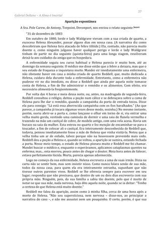57
Gabriel Dellane – A Alma é Imortal
Aparição espontânea
A Sra. Pole Carew, de Antony, Torpoint, Devonport, nos enviou o relato seguinte:lxxxvi
Reddell me falou da aparição, assim como à minha filha, cerca de uma hora após a
morte de Helena. “Não sou supersticiosa, nem nervosa – disse-nos, ao principiar a
narrativa do caso –, e não me assustei nem um pouquinho. O certo, porém, é que sua
“31 de dezembro de 1883
Em outubro de 1880, lorde e lady Waldgrave vieram com a sua criada de quarto, a
escocesa Helena Alexander, passar alguns dias em nossa casa. (A narrativa diz como
descobriram que Helena fora atacada de febre tifóide.) Ela, contudo, não parecia muito
doente e, como ninguém julgasse haver qualquer perigo e lorde e lady Waldgrave
tinham de partir no dia seguinte (quinta-feira) para uma longa viagem, resolveram
deixá-la aos cuidados da amiga que os hospedara.
A enfermidade seguiu seu curso habitual e Helena parecia ir muito bem, até ao
domingo da semana seguinte. O médico me disse então que a febre a deixara, mas que o
seu estado de fraqueza o inquietava muito. Mandei vir imediatamente uma enfermeira,
não obstante haver em casa a minha criada de quarto Reddell, que, muito dedicada a
Helena, cuidara dela durante toda a enfermidade. Entretanto, como a enfermeira não
pudesse vir no dia imediato, eu disse a Reddell que ainda por aquela noite tomasse
conta de Helena, a fim de lhe administrar o remédio e os alimentos. Com efeito, era
necessário alimentá-la freqüentemente.
Por volta das 4 horas e meia dessa noite, ou, antes, na madrugada de segunda-feira,
Reddell consultou o relógio, deitou a poção num cálice e se debruçava sobre a cama de
Helena para lhe dar o remédio, quando a campainha da porta de entrada tocou. Disse
ela para consigo: “Lá está essa aborrecida campainha com os fios baralhados.” (Ao que
parece, a campainha já tocara algumas vezes desse modo, sozinha.) No mesmo instante,
porém, ouviu abrir-se a porta e, como lançasse o olhar em torno de si, viu entrar uma
velha muito gorda, vestindo uma camisola de dormir e uma saia de flanela vermelha e
trazendo na mão um castiçal de cobre, de modelo antigo, com uma vela acesa. Havia um
buraco na saia da mulher. Esta entrou no quarto e fez menção de encaminhar-se para o
toucador, a fim de colocar ali o castiçal. Era inteiramente desconhecida de Reddell que,
todavia, pensou imediatamente fosse a mãe de Helena que vinha visitá-la. Notou que a
velha tinha um ar de enfado, talvez porque não na houvessem prevenido mais cedo.
Reddell deu a poção a Helena e, quando se voltou, a aparição se sumira, estando fechada
a porta. Nesse meio tempo, o estado de Helena piorara muito e Reddell me foi chamar.
Mandei buscar o médico e, enquanto o esperávamos, aplicamos cataplasmas quentes na
enferma; mas... esta morreu, pouco antes de chegar o doutor. Meia hora antes de falecer,
estava perfeitamente lúcida. Morta, parecia apenas adormecida.
Logo no começo da sua enfermidade, Helena escrevera a uma de suas irmãs. Dizia na
carta não se sentir bem, mas sem insistir nisso. Como nunca falara senão de sua mãe,
todos da nossa casa, para quem ela era inteiramente estranha, supunham que não
tivesse outros parentes vivos. Reddell se lhe oferecia sempre para escrever em seu
lugar; respondia que não precisava, que dentro de um ou dois dias escreveria com sua
própria mão. Ninguém, pois, da sua família a sabia tão doente, pelo que é muito de
notar-se que sua mãe, nada nervosa, haja dito aquela noite, quando se ia deitar: “Tenho
a certeza de que Helena está muito doente.”
 