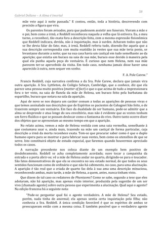 58
Gabriel Dellane – A Alma é Imortal
mãe veio aqui à noite passada.” E contou, então, toda a história, descrevendo com
precisão a figura que vira.
Os parentes foram avisados, para que pudessem assistir aos funerais. Vieram a mãe e
o pai, bem como a irmã, e Reddell reconheceu naquela a velha que lá estivera. Eu, a meu
turno, a reconheci, tão exata fora a descrição feita, com a mesma expressão fisionômica
que Reddell indicara, devida, não à inquietação, mas à surdez. Acharam todos que não
se lhe devia falar do fato; mas, à irmã, Reddell referiu tudo, dizendo-lhe aquela que a
sua descrição correspondia com muita exatidão às vestes que sua mãe teria posto, se
levantasse durante a noite; que na sua casa havia um castiçal em tudo semelhante ao da
aparição; que existia um buraco na saia de sua mãe, buraco esse devido à maneira pela
qual ela punha aquela peça do vestuário. É curioso que nem Helena, nem sua mãe
parecem ter-se apercebido da visita. Em todo caso, nenhuma jamais disse haver uma
aparecido à outra, nem sequer em sonho.
F. A. Pole Carew.”
Francis Reddell, cuja narrativa confirma a da Sra. Pole Carew, declara que jamais vira
outra aparição. A Sra. Lyttleton, do Colégio Selwyn, Cambridge, que a conhece, diz que ela
parece uma pessoa muito positiva (matter of fact) e que o que acima de tudo a impressionara
fora o ter visto, na saia de flanela da mãe de Helena, um buraco feito pela barbatana do
espartilho, buraco que notara na sala da aparição.
Aqui de novo se nos depara um caráter comum a todas as aparições de pessoas vivas e
que temos assinalado nas descrições que de Espíritos os pacientes de Cahagnet hão feito, o de
trazerem sempre um vestuário. Em face da dualidade do ser humano, pode-se admitir que a
alma se desprende e atua longe do seu envoltório, mas não é evidente que as vestes tenham
um forro fluídico e que se possam deslocar como o fantasma do vivo. Outro tanto ocorre dizer
dos objetos que se apresentam ao mesmo tempo em que a aparição.
No relato acima, vemos a mãe de Helena vestida com uma saia vermelha, semelhante à
que costumava usar e, ainda mais, trazendo na mão um castiçal de forma particular, cuja
descrição a irmã da morta reconhece exata. Tem-se que procurar saber como é que o duplo
humano opera para se mostrar e para fabricar suas vestes, bem como os utensílios de que se
serve. Isto constituirá objeto de estudo especial, que faremos quando houvermos apreciado
todos os casos.
A narração precedente nos coloca diante de um exemplo bem positivo de
desdobramento. Reddell se acha completamente acordada; ouve tocar a campainha da
entrada e a porta abrir-se; vê a mãe de Helena andar no quarto, dirigindo-se para o toucador.
São fatos demonstrativos de que ela se encontra no seu estado normal, de que todos os seus
sentidos funcionam como de ordinário e que não há cabimento, no caso, para uma alucinação.
A aparição é tão real que a criada de quarto faz dela à sua ama uma descrição minuciosa,
reconhecendo ambas, mais tarde, a mãe de Helena, a quem, antes, nunca tinham visto.
Que dizem de tal caso os redatores de Phantasms? Como se sabe, segundo a tese que eles
adotaram, não há aparição, mas apenas visão interior, produzida pela sugestão de um ser
vivo (chamado agente) sobre outra pessoa que experimenta a alucinação. Qual aqui o agente?
Na edição francesa há a seguinte nota:
“Pode-se perguntar qual foi o agente verdadeiro. A mãe de Helena? Seu estado,
porém, nada tinha de anormal; ela apenas sentia certa inquietação pela filha; não
conhecia a Sra. Reddell. A única condição favorável é que os espíritos de ambas se
preocupavam então com a mesma coisa. É também possível que o verdadeiro agente
 