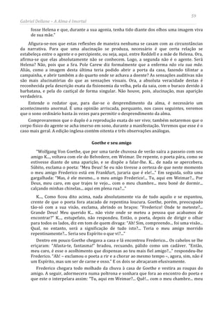 59
Gabriel Dellane – A Alma é Imortal
fosse Helena e que, durante a sua agonia, tenha tido diante dos olhos uma imagem viva
de sua mãe.”
Afigura-se-nos que estas reflexões de maneira nenhuma se casam com as circunstâncias
da narrativa. Para que uma alucinação se produza, necessário é que certa relação se
estabeleça entre o agente e o percipiente, ou seja, aqui, entre Reddell e a mãe de Helena. Ora,
afirma-se que elas absolutamente não se conhecem. Logo, a segunda não é o agente. Será
Helena? Não, pois que a Sra. Pole Carew diz formalmente que a enferma não viu sua mãe.
Aliás, como a imagem desta última teria podido abrir a porta da casa, fazendo tilintar a
campainha, e abrir também a do quarto onde se achava a doente? As sensações auditivas não
são mais alucinatórias do que as sensações visuais. Ora, a absoluta veracidade destas é
reconhecida pela descrição exata da fisionomia da velha, pela da saia, com o buraco devido à
barbatana, e pela do castiçal de forma singular. Não houve, pois, alucinação, mas aparição
verdadeira.
Entende o redator que, para dar-se o desprendimento da alma, é necessário um
acontecimento anormal. É uma opinião arriscada, porquanto, nos casos seguintes, veremos
que o sono ordinário basta às vezes para permitir o desprendimento da alma.
Comprovaremos que o duplo é a reprodução exata do ser vivo; também notaremos que o
corpo físico do agente se acha imerso em sono, durante a manifestação. Veremos que esse é o
caso mais geral. A edição inglesa contém oitenta e três observações análogas.
Goethe e seu amigo
“Wolfgang Von Goethe, que por uma tarde chuvosa de verão saíra a passeio com seu
amigo K..., voltava com ele do Belvedere, em Weimar. De repente, o poeta pára, como se
estivesse diante de uma aparição, e se dispõe a falar-lhe. K... de nada se apercebera.
Súbito, exclama o poeta: “Meu Deus! Se eu não tivesse a certeza de que neste momento
o meu amigo Frederico está em Frankfurt, juraria que é ele!...” Em seguida, solta uma
gargalhada: “Mas, é ele mesmo... o meu amigo Frederico!... Tu, aqui em Weimar?... Por
Deus, meu caro, em que trajes te vejo... com o meu chambre... meu boné de dormir...
calçando minhas chinelas... aqui em plena rua?...”
K..., Como ficou dito acima, nada absolutamente via de tudo aquilo e se espantou,
crente de que o poeta fora atacado de repentina loucura. Goethe, porém, preocupado
tão-só com a sua visão, exclama, abrindo os braços: “Frederico! Onde te meteste?...
Grande Deus! Meu querido K... não viste onde se meteu a pessoa que acabamos de
encontrar?” K..., estupefato, não respondeu. Então, o poeta, depois de dirigir o olhar
para todos os lados, diz em tom de quem divaga: “Ah! Sim, compreendo... foi uma visão...
Qual, no entanto, será a significação de tudo isto?... Teria o meu amigo morrido
repentinamente?... Seria seu Espírito o que vi?...”
Dentro em pouco Goethe chegava a casa e lá encontrou Frederico... Os cabelos se lhe
eriçaram: “Afasta-te, fantasma!” bradou, recuando, pálido como um cadáver. “Então,
meu caro, é esse o acolhimento que dispensas ao teu mais fiel amigo?...” respondeu-lhe
Frederico. “Ah! – exclamou o poeta a rir e a chorar ao mesmo tempo –, agora, sim, não é
um Espírito, mas um ser de carne e osso.” E os dois se abraçaram efusivamente.
Frederico chegara todo molhado da chuva à casa de Goethe e vestira as roupas do
amigo. A seguir, adormecera numa poltrona e sonhara que fora ao encontro do poeta e
que este o interpelara assim: “Tu, aqui em Weimar?... Quê!... com o meu chambre... meu
 