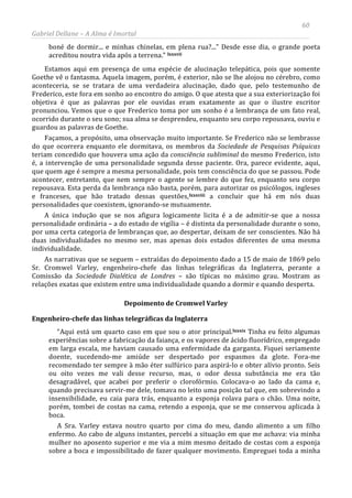 60
Gabriel Dellane – A Alma é Imortal
boné de dormir... e minhas chinelas, em plena rua?...” Desde esse dia, o grande poeta
acreditou noutra vida após a terrena.” lxxxvii
lxxxviii
Estamos aqui em presença de uma espécie de alucinação telepática, pois que somente
Goethe vê o fantasma. Aquela imagem, porém, é exterior, não se lhe alojou no cérebro, como
aconteceria, se se tratara de uma verdadeira alucinação, dado que, pelo testemunho de
Frederico, este fora em sonho ao encontro do amigo. O que atesta que a sua exteriorização foi
objetiva é que as palavras por ele ouvidas eram exatamente as que o ilustre escritor
pronunciou. Vemos que o que Frederico toma por um sonho é a lembrança de um fato real,
ocorrido durante o seu sono; sua alma se desprendeu, enquanto seu corpo repousava, ouviu e
guardou as palavras de Goethe.
Façamos, a propósito, uma observação muito importante. Se Frederico não se lembrasse
do que ocorrera enquanto ele dormitava, os membros da Sociedade de Pesquisas Psíquicas
teriam concedido que houvera uma ação da consciência subliminal do mesmo Frederico, isto
é, a intervenção de uma personalidade segunda desse paciente. Ora, parece evidente, aqui,
que quem age é sempre a mesma personalidade, pois tem consciência do que se passou. Pode
acontecer, entretanto, que nem sempre o agente se lembre do que fez, enquanto seu corpo
repousava. Esta perda da lembrança não basta, porém, para autorizar os psicólogos, ingleses
e franceses, que hão tratado dessas questões,
Depoimento de Cromwel Varley
a concluir que há em nós duas
personalidades que coexistem, ignorando-se mutuamente.
A única indução que se nos afigura logicamente licita é a de admitir-se que a nossa
personalidade ordinária – a do estado de vigília – é distinta da personalidade durante o sono,
por uma certa categoria de lembranças que, ao despertar, deixam de ser conscientes. Não há
duas individualidades no mesmo ser, mas apenas dois estados diferentes de uma mesma
individualidade.
As narrativas que se seguem – extraídas do depoimento dado a 15 de maio de 1869 pelo
Sr. Cromwel Varley, engenheiro-chefe das linhas telegráficas da Inglaterra, perante a
Comissão da Sociedade Dialética de Londres – são típicas no máximo grau. Mostram as
relações exatas que existem entre uma individualidade quando a dormir e quando desperta.
Engenheiro-chefe das linhas telegráficas da Inglaterra
“Aqui está um quarto caso em que sou o ator principal.lxxxix
A Sra. Varley estava noutro quarto por cima do meu, dando alimento a um filho
enfermo. Ao cabo de alguns instantes, percebi a situação em que me achava: via minha
mulher no aposento superior e me via a mim mesmo deitado de costas com a esponja
sobre a boca e impossibilitado de fazer qualquer movimento. Empreguei toda a minha
Tinha eu feito algumas
experiências sobre a fabricação da faiança, e os vapores de ácido fluorídrico, empregado
em larga escala, me haviam causado uma enfermidade da garganta. Fiquei seriamente
doente, sucedendo-me amiúde ser despertado por espasmos da glote. Fora-me
recomendado ter sempre à mão éter sulfúrico para aspirá-lo e obter alívio pronto. Seis
ou oito vezes me vali desse recurso, mas, o odor dessa substância me era tão
desagradável, que acabei por preferir o clorofórmio. Colocava-o ao lado da cama e,
quando precisava servir-me dele, tomava no leito uma posição tal que, em sobrevindo a
insensibilidade, eu caia para trás, enquanto a esponja rolava para o chão. Uma noite,
porém, tombei de costas na cama, retendo a esponja, que se me conservou aplicada à
boca.
 