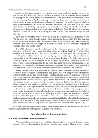 61
Gabriel Dellane – A Alma é Imortal
vontade em lhe fazer penetrar no espírito uma clara noção do perigo em que me
encontrava. Ela despertou, desceu, afastou a esponja e ficou aterrada. Fiz os maiores
esforços para lhe falar e disse: “Vou esquecer tudo isto e ignorarei o que se passou, se não
mo recordares pela manhã. Não deixes, porém, de me dizer o que foi que te fez descer e,
então, serei capaz de me lembrar de todos os pormenores.” Na manhã seguinte, ela fez o
que lhe eu recomendara, mas, no primeiro momento, de nada me pude recordar.
Entretanto, pelo dia todo empreguei os maiores esforços e cheguei, afinal, a me lembrar
de uma parte do ocorrido e, mais tarde, da totalidade dos fatos. Meu Espírito se achava
no quarto superior perto da Sra. Varley, quando a tornei consciente do perigo em que
me via.
Este caso me facilitou compreender os meios de comunicação dos Espíritos. A Sra.
Varley viu o que meu Espírito pedia e teve as mesmas impressões. Um dia, havendo
caído em transe, disse-me ela: “Atualmente, não são os Espíritos que te falam: sou eu
mesma e me sirvo do meu corpo de maneira idêntica à que os Espíritos empregam,
quando falam pela minha boca.”
Em 1860, observei outro fato. Acabava eu de estender o primeiro cabo atlântico.
Chegando a Halifax, meu nome foi telegrafado para Nova York. O Sr. Cyrus Fied
transmite a notícia para St. John e para o Havre, de sorte que por toda parte fui
cordialmente recebido e no Havre encontrei preparado um banquete. Pronunciaram-se
muitos discursos, de modo que a festa se prolongou bastante. Eu tinha que tomar o
vapor que partia na manhã seguinte e estava preocupado com a possibilidade de não
despertar a tempo. Empreguei então um meio que sempre me dera bom resultado: o de
formular energicamente, para comigo mesmo, a vontade de acordar com a necessária
antecedência. Chegou a manhã e eu me via profundamente adormecido na cama.
Tentei despertar-me, mas não pude. Ao cabo de alguns instantes, estando a procurar
os meios mais enérgicos de conseguir o que queria, dei com um pátio onde havia uma
pilha de madeiras, da qual dois homens se aproximavam. Subiram na pilha e retiraram
uma prancha pesada. Ocorreu-me então a idéia de provocar em mim mesmo o sonho de
que uma bomba me fora lançada, a qual, depois de sibilar ao sair do canhão, estourava e
me feria na face, no momento preciso em que os homens, de cima da pilha, atiravam ao
chão a prancha que haviam apanhado. Isso me despertou, deixando-me a lembrança
nítida dos dois atos, o primeiro dos quais consistindo na ação do meu ser intelectual a
ordenar ao meu cérebro que acreditasse na realidade de ilusões ridículas, provocadas
pelo poder da vontade da inteligência. Quanto ao outro ato, não perdi um segundo em
saltar da cama, abrir a janela e verificar que o pátio, a pilha de madeiras e os dois
homens eram tais quais o meu espírito os vira. Antes, nenhum conhecimento eu tinha
do local; era noite quando, na véspera, cheguei àquela cidade e não sabia absolutamente
que havia ali um pátio. É inegável que meu Espírito viu tudo isso, enquanto meu corpo
jazia adormecido. Era-me impossível ver a pilha de madeiras sem abrir a janela.” xc
Aparições múltiplas do mesmo paciente
Em a narrativa a que passamos, temos uma mesma pessoa a se desdobrar em várias
ocasiões, sem nenhuma participação sua consciente nos fatos.
Sra. Stone, Shute Haye, Waldich, Bridport.xci
“Fui vista três vezes, quando em realidade não me achava presente, e de cada vez por
pessoas diversas. Da primeira, foi minha cunhada quem me viu. Ela me velava o sono,
 