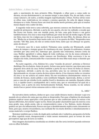 62
Gabriel Dellane – A Alma é Imortal
após o nascimento de meu primeiro filho. Dirigindo o olhar para a cama onde eu
dormia, viu-me distintamente e, ao mesmo tempo, o meu duplo. Viu, de um lado, o meu
corpo natural e, de outro, a minha imagem espiritualizada e tênue. Fechou várias vezes
os olhos; mas, reabrindo-os via sempre a mesma aparição. Ao cabo de algum tempo,
dissipou-se a visão. Pensou fosse um sinal de minha morte próxima, pelo que só muitos
meses depois vim a saber do fato.
A segunda visão teve-a uma sobrinha, que morava conosco em Dorchester. Era uma
manhã de primavera. Abrindo a porta de seu quarto, ela me viu subindo a escada que
lhe ficava em frente, com um vestido preto, de luto, uma gola branca e um gorro
também branco. Era esse o meu traje habitual, por estar de luto de minha sogra. Ela não
me falou, mas me viu e julgou que eu fosse ao quarto de meu filho. Ao almoço, disse ao
tio: “Minha tia se levantou hoje muito cedo; eu a vi no quarto do filho.” Respondeu meu
marido: “Oh! Não, Jane, ela não se sentia muito bem, tanto que vai almoçar no quarto,
antes de descer.”
O terceiro caso foi o mais notável. Tínhamos uma casinha em Weymouth, aonde
íamos de tempos a tempos gozar da vizinhança do mar. Quando lá estávamos, éramos
servidos por uma certa Sra. Samways que, quando não estávamos, tomava conta da
casa. Mulher agradável e calma, digna de toda confiança, era tia da nossa estimada e
antiga criada Kitty Balston, então conosco em Dorchester. Kitty escrevera à tia na
véspera da visão, comunicando-lhe o nascimento do meu filho mais moço e dizendo que
eu ia bem.
Na noite seguinte, a Sra. Balston foi a uma “reunião de preces”, próximo a Clarence
Buildings. Ela era batista. Antes de partir, fechou uma porta interior, que dava para uma
pequena área atrás da casa; fechou também a porta da rua e levou no bolso as chaves.
Ao regressar, abrindo a porta da rua, percebeu uma luz no extremo do corredor.
Aproximando-se, viu que a porta da área estava aberta. A luz clareava todos os recantos
da área e eu me achava no centro desta. Ela me reconheceu distintamente: estava eu
vestida de branco, muito pálida e com semblante fatigado. Apavorada, deitou a correr
para a casa de um vizinho (a do capitão Court) e desmaiou em caminho. Quando voltou
a si, o capitão Court a acompanhou até a nossa casa, que se encontrava tal qual ela a
deixara, com a porta da área hermeticamente fechada. Nessa ocasião, eu me achava
muito fraca e passei várias semanas entre a vida e a morte.
X... 1883.”
Da narrativa desta senhora, deduz-se que a sua saúde deixava muito a desejar e que era
quando ela se achava de cama que sua alma se desprendia. Para que a hipótese da alucinação
pudesse explicar essas aparições a três pessoas que se não conheciam umas às outras e em
épocas diferentes, fora mister supor na Sra. Stone um poder alucinatório que ela exercia a seu
mau grado; mas, ainda assim, não se compreenderia como a Sra. Balston, muito distante,
pudera ser por ela influenciada. Parece-nos que o desdobramento explica mais claramente os
fatos, pois que, noutra circunstância, sua cunhada lhe via muito distinta e simultaneamente o
corpo material e o corpo fluídico.
Notemos também que a visão do duplo pela cunhada não é subjetiva, porquanto ela fecha
os olhos repetida vezes, desaparecendo a visão nesses momentos, para se tornar de novo
perceptível, logo que de novo os reabre.
Uma imagem alucinatória constituída no cérebro não lhe seria invisível quando estivesse
com os olhos fechados.
 