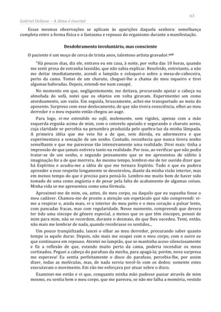 63
Gabriel Dellane – A Alma é Imortal
Essas mesmas observações se aplicam às aparições daquela senhora: semelhança
completa entre a forma física e o fantasma e repouso do organismo durante a manifestação.
Desdobramento involuntário, mas consciente
O paciente é um moço de cerca de trinta anos, talentoso artista gravador.xcii
Examinei-me então e vi que, conquanto minha mão pudesse passar através de mim
mesmo, eu sentia bem o meu corpo, que me pareceu, se não me falha a memória, vestido
“Há poucos dias, diz ele, entrava eu em casa, à noite, por volta das 10 horas, quando
me senti presa de estranha lassidão, que não sabia explicar. Resolvido, entretanto, a não
me deitar imediatamente, acendi o lampião e coloquei-o sobre a mesa-de-cabeceira,
perto da cama. Tomei de um charuto, cheguei-lhe a chama do meu isqueiro e tirei
algumas baforadas. Depois, estendi-me num canapé.
No momento em que, negligentemente, me deitava, procurando apoiar a cabeça na
almofada do sofá, notei que os objetos em volta giravam. Experimentei um como
atordoamento, um vazio. Em seguida, bruscamente, achei-me transportado ao meio do
aposento. Surpreso com esse deslocamento, de que não tivera consciência, olhei ao meu
derredor e o meu espanto então chegou ao auge.
Para logo, vi-me estendido no sofá, molemente, sem rigidez, apenas com a mão
esquerda erguida acima de mim, com o cotovelo apoiado e segurando o charuto aceso,
cuja claridade se percebia na penumbra produzida pelo quebra-luz da minha lâmpada.
A primeira idéia que me veio foi a de que, sem dúvida, eu adormecera e que
experimentava a sensação de um sonho. Contudo, reconhecia que nunca tivera sonho
semelhante e que me parecesse tão intensivamente uma realidade. Direi mais: tinha a
impressão de que jamais estivera tanto na realidade. Por isso, ao verificar que não podia
tratar-se de um sonho, o segundo pensamento que se me apresentou de súbito à
imaginação foi a de que morrera. Ao mesmo tempo, lembrei-me de ter ouvido dizer que
há Espíritos e acudiu-me a idéia de que me tornara Espírito. Tudo o que eu pudera
aprender a esse respeito longamente se desenrolou, diante da minha visão interior, mas
em menos tempo do que é preciso para pensá-lo. Lembro-me muito bem de haver sido
tomado de uma como angústia e de pesar pela falta de acabamento de algumas coisas.
Minha vida se me apresentou como uma fórmula.
Aproximei-me de mim, ou, antes, do meu corpo, ou daquilo que eu supunha fosse o
meu cadáver. Chamou-me de pronto a atenção um espetáculo que não compreendi: vi-
me a respirar e, ainda mais, vi o interior do meu peito e o meu coração a pulsar lento,
com pancadas fracas, mas com regularidade. Nesse momento, compreendi que devera
ter tido uma sincope de gênero especial, a menos que os que têm sincopes, pensei de
mim para mim, não se recordem, durante o desmaio, do que lhes sucedeu. Temi, então,
não mais me lembrar de nada, quando recobrasse os sentidos...
Um pouco tranqüilizado, lancei o olhar ao meu derredor, procurando saber quanto
tempo ia aquilo durar. Depois, não mais me ocupei com o meu corpo, com o outro eu
que continuava em repouso. Atentei no lampião, que se mantinha aceso silenciosamente
e fiz a reflexão de que, estando muito perto da cama, poderia incendiar os meus
cortinados. Peguei a cabeça do parafuso da mecha, para apagá-la; porém, nova surpresa
me esperava! Eu sentia perfeitamente o disco do parafuso, percebia-lhe, por assim
dizer, todas as moléculas, mas, de nada servia torcê-lo com os dedos: somente estes
executavam o movimento. Em vão me esforçava por atuar sobre o disco.
 