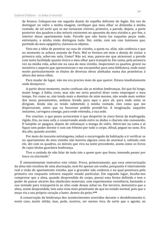 64
Gabriel Dellane – A Alma é Imortal
de branco. Coloquei-me em seguida diante do espelho defronte do fogão. Em vez de
distinguir no vidro a minha imagem, verifiquei que meu olhar se distendia à minha
vontade, de tal sorte que se me tornaram visíveis, primeiro, a parede, depois, a parte
posterior dos quadros e dos móveis existentes no aposento do meu vizinho e, por fim, o
interior desse apartamento todo. Percebi que não havia luz naquelas peças onde,
entretanto, a minha visão distinguia tudo. Dei, então, com um raio luminoso que,
partindo do meu epigástrio, clareava os objetos.
Veio-me a idéia de penetrar na casa do vizinho, a quem eu, aliás, não conhecia e que
no momento se achava ausente de Paris. Mal se formou em mim o desejo de visitar a
primeira sala, achei-me nela. Como? Não sei, mas, parece-me que atravessei a parede
com tanta facilidade quanto tivera o meu olhar para transpô-la. Em suma, pela primeira
vez na minha vida, achei-me na casa do meu vizinho. Inspecionei os quartos, gravei na
memória o aspecto que apresentavam e me encaminhei para uma biblioteca, onde notei
muito particularmente os títulos de diversas obras alinhadas numa das prateleiras à
altura dos meus olhos.
Para mudar de lugar, não me era preciso mais do que querer. Estava imediatamente
onde desejara ir.
A partir desse momento, muito confusas são as minhas lembranças. Sei que fui longe,
muito longe, à Itália, creio, mas não me seria possível dizer como empreguei o meu
tempo. Foi como se, não tendo mais o domínio de mim mesmo, não sendo mais senhor
dos meus pensamentos, andasse levado para aqui e para ali, para onde estes se
dirigiam. Ainda não os tendo submetido à minha vontade, eles como que me
dispersavam, antes que eu houvesse podido prendê-los. A imaginação, naqueles
instantes, carregava consigo, para onde entendia, a sua sede.
Por concluir, o que posso acrescentar é que despertei às cinco horas da madrugada,
rígido, frio, no meu sofá, e conservando ainda entre os dedos o charuto não consumido.
O lampião se apagara, depois de enfumaçar a manga de vidro. Atirei-me na cama e aí
fiquei sem poder dormir e com um frêmito por todo o corpo. Afinal, peguei no sono. Era
dia alto, quando acordei.
Por meio de inocente estratagema, induzi o encarregado da habitação a ir verificar se
no apartamento do meu vizinho não haveria alguma coisa de anormal e, subindo com
ele, dei com os quadros, os móveis que vira na noite precedente, assim como os livros
de cujos títulos guardava lembrança.
Tive o cuidado de não falar de tudo isto a quem quer que fosse, temendo passar por
louco ou alucinado.”
É eminentemente instrutivo este relato. Prova, primeiramente, que essa exteriorização
da alma não resultou de uma alucinação, nem foi apenas um sonho, porquanto é inteiramente
real a visão do apartamento vizinho, que o gravador não conhecia e no qual penetrara pela
primeira vez enquanto estivera naquele estado particular. Em segundo lugar, faculta-nos
comprovar que a alma, quando desprendida do corpo, possui uma forma definida e tem o
poder de passar através dos obstáculos materiais, sem experimentar resistência, bastando a
sua vontade para transportá-la ao sítio onde deseje achar-se. Em terceiro, demonstra que a
alma, assim desprendida, tem uma vista mais penetrante do que no estado normal, pois que o
moço via o seu próprio coração a bater, dentro do peito.xciii
A conservação da lembrança dos acontecimentos ocorridos durante o desdobramento é,
neste caso, muito nítida; mas, pode, noutros, ser menos viva, de sorte que o agente, ao
 
